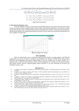 An Unobservable Secure On-Demand Routing with D-worm Detection in MANET
www.ijres.org 13 | Page
Fig.5 Data Transmission
E. Detecting the disguising worm
Even the complete message is unobservable using USOR, malicious node may present between routing
which may involves in route compromising in order to obtain valid network information. An extension of onion
routing with dynamic token exchange has been used for protecting from intruders. Detecting D-worm based on
spectral based method is by measuring bandwidth not between the two nodes but message from bandwidth from
all its neighbor of certain node
Fig.6 Throughput ratio Graph
III. Conclusion
Here, an unobservable secure on-demand routing protocol based on group signature and ID-based
cryptosystem for ad- hoc networks is designed, and developed. The design of USOR offers strong privacy
protection and unlinkability and content unobservability for ad-hoc networks but not detect D-worm. In a
proposed work, a spectrum based detection scheme to detect disguising worm based on power spectral density
and spectral flatness measure. Spectrum-based scheme detection is not only detecting the D-worm, but
traditional worms as well.
REFERENCES
[1] A. Pfitzmann and M. Hansen, ―Anonymity, unobservability, and pseudonymity: a consolidated proposal for terminology,‖ draft,
July 2000.
[2] Y. Zhu, X. Fu, B. Graham, R. Bettati, and W. Zhao, ―On flow correlation attacks and countermeasures in mix networks,‖ in
PET04, LNCS 3424, 2004, pp. 207–225.
[3] D. Chaum, ―Untraceable electronic mail, return addresses, and digital pseudonyms,‖ Commun. of the ACM, vol. 4, no. 2, Feb.
1981.
[4] S. Capkun, L. Buttyan, and J. Hubaux, ―Self-organized public-key management for mobile ad hoc networks,‖ IEEE Trans.
Mobile Comput., vol. 2, no. 1, pp. 52–64, Jan.-Mar. 2003.
[5] J. Kong and X. Hong, ―ANODR: aonymous on demand routing with untraceable routes for mobile ad-hoc networks,‖ in Proc.
ACM MOBIHOC’ 03, pp. 291–302.
[6] B. Zhu, Z. Wan, F. Bao, R. H. Deng, and M. KankanHalli, ―Anonymous secure routing in mobile ad-hoc networks,‖ in Proc.
2004 IEEE Conference on Local Computer Networks, pp. 102–108.
[7] S. Seys and B. Preneel, ―ARM: anonymous routing protocol for mobile ad hoc networks,‖ in Proc. 2006 IEEE International
Conference on Advanced Information Networking and Applications, pp. 133–137.
[8] L. Song, L. Korba, and G. Yee, ―AnonDSR: efficient anonymous dynamic source routing for mobile ad-hoc networks,‖ in Proc.
2005 ACM Workshop on Security of Ad Hoc and Sensor Networks, pp. 33–42.
 