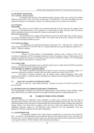 Stability Indicating Rp-Hplc Method For The Estimation Of Valsartan…

2.4. METHOD VALIDATION:
2.4.1. Accuracy: Recovery study:
             To determine the accuracy of the proposed method, recovery studies were carried out by adding
different amounts (80%, 100%, and 120%) of pure drug of VALSARTAN were taken and added to the pre-
analyzed formulation of concentration 10g/ml. From that percentage recovery values were calculated.

2.4.2. Precision:
Repeatability
             The precision of each method was ascertained separately from the peak areas & retention times
obtained by actual determination of five replicates of a fixed amount of drug. Valsartan (API) The percent
relative standard deviation were calculated for valsartan are presented in the table.
Intra-assay & inter-assay:
              The intra & inter day variation of the method was carried out & the high values of mean assay &
low values of standard deviation & % RSD (% RSD < 2%) within a day & day to day variations for valsartan
revealed that the proposed method is precise

2.4.3. Linearity & Range:
               The calibration curve showed good linearity in the range of 10 – 100 µg/ml, for valsartan (API)
with correlation coefficient (r2) of 0.999 (Fig. 4). A typical calibration curve has the regression equation of y =
83907x - 78449 for valsartan.

2.4.4. Method Robustness:
                Influence of small changes in chromatographic conditions such as change in flow rate (
0.1ml/min), Temperature (20C), Wavelength of detection (2nm) & methanol content in mobile phase (2%)
studied to determine the robustness of the method are also in favour of (Table-4, % RSD < 2%) the developed
RP-HPLC method for the analysis of valsartan ( API).

2.4.5. LOD & LOQ:
            The Minimum concentration level at which the analyte can be reliable detected (LOD) & quantified
(LOQ) were found to be 0.02 & 0.06 µg/ml respectively.
2.4.6. Specificity & stability in analytical solution:
             The results of specificity indicated that the peak was pure in presence of degraded sample. It is
important to mention here that the valsartan (API) was stable in solution form up to 24 hrs at 250C.
            The results of linearity, precision, inter & intraday assays, method robustness, LOD, LOQ,
specificity and stability in analytical solution established the validation of the developed RP-HPLC method for
analysis of valsartan.

1.5.     ASSAY OF VALSARTAN IN DOSAGE FORM
       The assay of valzar and valtan tablets containing valsartan was found to be 100.88 % and 98.18 % as
per the method.

2.6. OPTIMIZATION OF CHROMATOGRAPHIC CONDITIONS:
The chromatographic conditions were optimized by different means. (Using different column, different mobile
phase, different flow rate, different detection wavelength & different diluents for sample preparation etc.

                              III.      STABILITY INDICATING STUDIES
 PROCEDURE
The API (Valsartan) was subjected to stress conditions in various ways to observe the rate and extent of
degradation that is likely to occur in the course of storage and/or after administration to body. This is one type of
accelerated stability studies that helps us determining the fate of the drug that is likely to happen after along time
storage, within a very short time as compare to the real time or long term stability testing. The various
degradation pathways studied are acid hydrolysis, basic hydrolysis, dry heat degradation, moist heat
degradation, Photolytic degradation and oxidative degradation.

3.1. ACID HYDROLYSIS:
               An accurately weighed 10 mg. of pure drug was transferred to a clean & dry 10 ml volumetric
flask. To which 0.1 M Hydrochloric acid was added & make up to the mark & kept for 24 hrs. from that 1 ml
was taken in to a 10 ml volumetric flask & make up to the mark with methanol, than injected into the HPLC
system against a blank of HCl & methanol ( after all optimized conditions )

                                                         13
 
