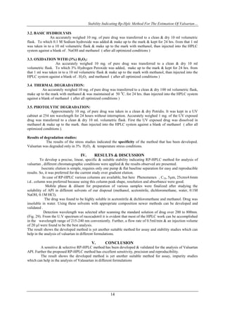 Stability Indicating Rp-Hplc Method For The Estimation Of Valsartan…

3.2. BASIC HYDROLYSIS
               An accurately weighed 10 mg. of pure drug was transferred to a clean & dry 10 ml volumetric
flask. To which 0.1 M Sodium hydroxide was added & make up to the mark & kept for 24 hrs. from that 1 ml
was taken in to a 10 ml volumetric flask & make up to the mark with methanol, than injected into the HPLC
system against a blank of . NaOH and methanol ( after all optimized conditions )

3.3. OXIDATION WITH (3%) H2O2:
                  An accurately weighed 10 mg. of pure drug was transferred to a clean & dry 10 ml
volumetric flask. To which 3% Hydrogen Peroxide was added, make up to the mark & kept for 24 hrs. from
that 1 ml was taken in to a 10 ml volumetric flask & make up to the mark with methanol, than injected into the
HPLC system against a blank of . H2O2 and methanol ( after all optimized conditions )

3.4. THERMAL DEGRADATION:
          An accurately weighed 10 mg. of pure drug was transferred to a clean & dry 100 ml volumetric flask,
make up to the mark with methanol & was maintained at 50 0C. for 24 hrs. than injected into the HPLC system
against a blank of methanol ( after all optimized conditions )

3.5. PHOTOLYTIC DEGRADATION:
                Approximately 10 mg. of pure drug was taken in a clean & dry Petridis. It was kept in a UV
cabinet at 254 nm wavelength for 24 hours without interruption. Accurately weighed 1 mg. of the UV exposed
drug was transferred to a clean & dry 10 ml. volumetric flask. First the UV exposed drug was dissolved in
methanol & make up to the mark. than injected into the HPLC system against a blank of methanol ( after all
optimized conditions ).

Results of degradation studies:
            The results of the stress studies indicated the specificity of the method that has been developed.
Valsartan was degraded only in 3% H2O2 & temperature stress conditions.

                                   IV.      RESULTS & DISCUSSION
         To develop a precise, linear, specific & suitable stability indicating RP-HPLC method for analysis of
valsartan , different chromatographic conditions were applied & the results observed are presented.
          Isocratic elution is simple, requires only one pump & flat baseline separation for easy and reproducible
results. So, it was preferred for the current study over gradient elution.
           In case of RP-HPLC various columns are available, but here Phenomenex , C18, 5m, 25cmx4.6mm
i.d.. column was preferred because using this column peak shape, resolution and absorbance were good.
             Mobile phase & diluent for preparation of various samples were finalized after studying the
solubility of API in different solvents of our disposal (methanol, acetonitrile, dichloromethane, water, 0.1M
NaOH, 0.1M HCl).
            The drug was found to be highly soluble in acetonitrile & dichloromethane and methanol. Drug was
insoluble in water. Using these solvents with appropriate composition newer methods can be developed and
validated .
            Detection wavelength was selected after scanning the standard solution of drug over 200 to 800nm.
(Fig. 29). From the U.V spectrum of racecadotril it is evident that most of the HPLC work can be accomplished
in the wavelength range of 215-240 nm conveniently. Further, a flow rate of 0.5ml/min & an injection volume
of 20 µl were found to be the best analysis.
The result shows the developed method is yet another suitable method for assay and stability studies which can
help in the analysis of valsartan in different formulations.

                                           V.       CONCLUSION
        A sensitive & selective RP-HPLC method has been developed & validated for the analysis of Valsartan
API. Further the proposed RP-HPLC method has excellent sensitivity, precision and reproducibility.
        The result shows the developed method is yet another suitable method for assay, impurity studies
which can help in the analysis of Valasartan in different formulations




                                                       14
 
