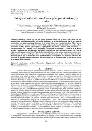 IOSR Journal of Pharmacy (IOSRPHR)
ISSN: 2250-3013, Vol. 2, Issue 4 (July2012), PP 13-16
www.iosrphr.org

   History and active pharmacokinetic principles of mulberry: a
                             review
            1*
              SaurabhBajpai, 1A.Vijaya BhaskaraRao, 1M.Muthukumaran, and
                                 2
                                   K.Nagalakshmamma
      1
          Dept. of Ecology and Environmental Sciences, Pondicherry University, Puducherry, India-605014
                 2
                   Dept. of Sericulture, Sri PadmavathyWomens University, Tirupati, India-517502



Abstract––Mulberry, Morus spp. of the family Moraceae being the primary food plant for the
monophagous insect Bombyx which has special significance in sericulture industry. Due to its chemical
composition and pharmacological functions it is being utilized as a medicinal plant. Many active
compounds isolated from the mulberry plants which used as medicines. Biochemical compounds such as
Moranolin (DNJ), Moran (glycopeptides), hydrophobic flavonoids (flavones and flavonone), 2-
Arylbenzofuran, and Ethanolic extract, Flavonoids, Polyphenols, Carotenoids, Vitamins A, C, E, Ethyl
acetate, γ -aminobutyric acid, Flavanics are isolated from different parts of mulberry plants which play a
vital role in Hypoglycemic activity, Anti-obesity action, Lipid-lowering action, Antioxidants action, Anti-
inflammatory actions, Antiallergic action, Vasoactive action, Neuroprotective action, Anticancer action.
Mulberry plants are identified for their profitable health consequences and therefore attracted the
attention of the pharmaceutical industry. The main objective of presentreviewis to provide the active
principlesof Mulberry plants.

Keywords––Antioxidants         action,   Flavonoids,     Hypoglycemic      activity,   Moranolin,     Mulberry,
Pharmaceutical industry.

                                              I.       HISTORY
         Medicinal plants play an important role in Indian ayurvedic system of medicine and many active
compounds were isolated from the plants by researchers which used as medicines. These active compounds are
chemically in nature which is known as phytochemical or secondary plant products. Mulberry plant is one of
conventional herbs which are used in medicine from centuries ago due to its chemical composition and
pharmacological function. Most of the parts of mulberry plants are used as medicine in Chinese and Indian
medicine. According to Singh et al., (2008) active principles which are isolated from medicinal plants may
influence health and inhibited the bacterial or fungal pathogens.Mulberry is a fast-growing deciduous plant that
grows under various conditions i.e., tropical, subtropical and temperate (Srivastava et al., 2003). Mulberry
belongs to the family of moraceae and genus morus usually cultivated to feed silkworm for manufacturing of
silk.Morusalba (white mulberry) and Morusindica (Indian mulberry) are the most popular species of mulberry.
According to Zou and Chen (2003) mulberry leaves contain N-containing sugars, rutin, quercetin, volatile oil,
amino acid, vitamins and microelements, which have so many pharmacological activies such as reducing blood
glucose, antihyperlipidemia, hypertensive, bacteriostasis and antivirus. Andallu et al., (2001) and Andallu and
Varadacharyulu (2002) have reported many different medicinal properties of mulberry leaves. According to
Maria (2008) root extract of mulberry plants is also having antimicrobial activity. Bio active compounds in
different species of mulberry can enhance life (Venkatesh and Chauhan, 2008). Different pharmaceutical
properties of mulberry plants are reviewed by Singhal et al., (2010). They found that many biochemical
compounds such as Moranoline, Albafuran, Albanol, Morusin, Kuwanol, Calystegin and Hydroxymoricin are
isolated from mulberry plants which play an important role in pharmaceutical industry. The medicinal
properties of mulberry plants are identified for their profitable medicinal value and therefore attracted the
attention of the pharmaceutical industry. The main objective of present review is to discuss the active principles
of Mulberry plants relating to its pharmacokinetic activity to human diseases.

                                   II.      HYPOGLYCEMIC ACTIVITY
         Hypoglycemia is a condition that occurs when blood sugar level is too low in body. Diabetes mellitus
is caused by the ineffectiveness of the insulin produced by pancreas. Due to inadequacy of insulin secreted by
pancreas the concentration level of glucose increase in blood which harm many body systems in specifically the

                                                       13
 
