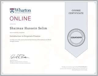 EDUCA
T
ION FOR EVE
R
YONE
CO
U
R
S
E
C E R T I F
I
C
A
TE
COURSE
CERTIFICATE
12/03/2015
Shaimaa Hussein Selim
Introduction to Corporate Finance
an online non-credit course authorized by University of Pennsylvania and offered
through Coursera
has successfully completed
Michael R Roberts
William H. Lawrence Professor of Finance
The Wharton School, University of Pennsylvania
Verify at coursera.org/verify/ETNLR8WMLML7
Coursera has confirmed the identity of this individual and
their participation in the course.
 