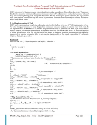 Prof.Manju Devi, Prof.Muralidhara, Prasanna R Hegde /International Journal Of Computational
                                 Engineering Research / Issn: 2250–3005

EODT is composed of three components: extreme data detector, edge-oriented noise filter and impulse arbiter. The extreme
data detector detects the minimum and maximum luminance values in W, and determines whether the luminance values of
P(i,j) and its five neighboring pixels are equal to the extreme data. By observing the spatial correlation, the edge-oriented
noise filter pinpoints a directional edge and uses it to generate the estimated value of current pixel. Finally, the impulse
arbiter brings out the Result.

3. Vlsi Implementation Of Eodt
EODT has low computational complexity and requires only two line buffers, so its cost of VLSI implementation is low.
For better timing performance, we adopt the pipelined architecture which can produce an output at every clock cycle. In
our implementation, the SRAM used to store the image luminance values is generated with the 0.18µm TSMC/Artisan
memory compiler. According to the simulation, we found that the access time for SRAM is about 6 ns. Since the operation
of SRAM access belongs to the first pipeline stage of our design, we divide the remaining denoising steps into 6 pipeline
stages evenly to keep the propagation delay of each pipeline stage around 6 ns. The pseudo code and the RTL schematic
(Fig2) we obtained is given below

Pseudo code
for(i=0; i<row; i=i+1) /* input image size: row(height) × col(width) */

{
    for(j=0; j<col; j=j+1)
     {

 / * Extreme Data Detector * /
               Get W, the 3×3 mask centered on (i, j);
           Find MINinW and MAXinW in W;
/ * the minimum and maximum values from the first W to current W * /
φ=0;                                                            / * initial values * /
if ((fi,j = MINinW) or (fi,j = MAXinW))
φ=1;                                                          / * Pi.j is suspected to be a noisy pixel * /
if(φ=0)
{
   i,j = fi,j;
break;                                        / * P i,j is a noise-free pixel * /
}
B = b1b2b3b4b5 = “00000”;                   / * initial values * /
if ((fi,j-1 = MINinW) or (fi,j-1 = MAXinW))
b1=1;                                       / * Pi,j-1 is suspected to be a noisy pixel * /
if ((fi,j+1 = MINinW) or (fi,j+1 = MAXinW))
b2=1;                                       / * P i,j+1 is suspected to be a noisy pixel * /
if ((fi+1,j-1 = MINinW) or (fi+1,j-1 = MAXinW))
b3=1;                                       / * P i+1,j-1 is suspected to be a noisy pixel * /
if ((fi+1,j = MINinW) or (fi+1,j = MAXinW))
b4=1;                                       / * Pi+1,j is suspected to be a noisy pixel * /
if ((fi+1,j+1 = MINinW) or (fi+1,j+1 = MAXinW))
b5=1;                                       / * P i+1,j+1 is suspected to be a noisy pixel * /

/ * Edge-Oriented Noise Filter * /
Use B to determine the chosen directions across P i,j according to figure 4.;
if(B=”11111”)
   i.j = ( i-1,j-1 + 2 × i-1,j + i-1,j+1)/4; / * no edge is considered * /
else
{
Find Dmin (the smallest directional difference among the chosen directions);
    i.j = the mean of luminance values of the two pixels which own D min



IJCER | July-August 2012 | Vol. 2 | Issue No.4 |991-996                                                       Page 992
 