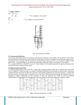 Prof.Manju Devi, Prof.Muralidhara, Prasanna R Hegde /International Journal Of Computational
                                       Engineering Research / Issn: 2250–3005

}
/ * Impulse Arbiter * /
if(|fi,j - i.j| > Ts)
               i,j   =   i.j ;              / * Pi,j is judged as a noisy pixel * /
else
    i,j   = fi,j ;               / * P i,j is judged as a noise-free pixel *
    }
}




                                                    Fig2. RTL Schematic of EODT

3.1 Extreme data Detector
The extreme data detector detects the minimum and maximum luminance values (MIN in W and MAX in W) in those
processed masks from the first one to the current one in the image. If a pixel is corrupted by the fixed value impulse noise,
its luminance value will jump to be the minimum or maximum value in gray scale. If (f i,j) is not equal to (MIN in W and
MAX in W) , we conclude that (P i,j)is a noise-free pixel and the following steps for de-noising (P i,j) are skipped.
If fi,j is equal to MINinW or MAXinW, we set φ=1, check whether its five neighboring pixels are equal to the extreme data
and store the binary compared results into B.
3.2 Edge-oriented noise filter
To locate the edge existed in the current W, a simple edge catching technique which can be realized easily with VLSI
circuit is adopted. To decide the edge, we consider 12 directional differences, from D1toD2, as shown in fig 3. Only those
composed of noise free pixels are taken into account to avoid possible misdetection. If a bit in B is equal to 1, it means that
the pixel related to the binary flag is suspected to be a noisy pixel. Directions passing through the suspected pixels are
discarded to reduce misdetection. In each condition, at most four directions are chosen for low-cost hardware
implementation. If there appear over four directions, only four of them are chose according to the variation in angle.




                                               Fig3. 12 Directional difference of EODT


IJCER | July-August 2012 | Vol. 2 | Issue No.4 |991-996                                                   Page 993
 