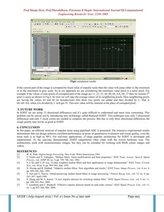 Prof.Manju Devi, Prof.Muralidhara, Prasanna R Hegde /International Journal Of Computational
                                Engineering Research / Issn: 2250–3005




                                                     Fig4: simulation results

If the current part of the image is corrupted by fixed value of impulse noise then the value will jump either to the minimum
or to the maximum in gray scale. So in our approach we are considering the minimum value pixel is a noisy pixel. For
example if the values of nine pixels of corrupted part of the image are 11_22_33_44_00_66_AA_88_77 then we assume 5th
pixel is noisy as shown in Fig 4. So now we will take the average values of its neighboring pixels. Here neighboring pixels
are having the values 44 and 66 (in hexadecimal) first these two pixels are added and then divided by 2. That is
66+44=AA, when AA divided by 2 will get 55. This new value will be restored in the place of corrupted pixel.

5. FUTURE WORK
In EODT we are using 12 directional differences and it’s quite difficult to understand and more time consuming. This
problem can be solved out by introducing new technology called Reduced EODT. This technique uses only 3 directional
differences and only 5 clock cycles are needed to complete the process. But due to only three directional differences the
image quality may not be as good as EODT

6. CONCLUSION
In this paper, an efficient removal of impulse noise using pipelined ADC is presented. The extensive experimental results
demonstrate that our design achieves excellent performance in terms of quantitative evaluation and visual quality, even the
noise ratio is as high as 90%. For real-time applications, a7-stage pipeline architecture for EODT is developed and
implemented. As the outcome demonstrated, EODT outperforms other chips with the lowest hardware cost. The
architectures work with monochromatic images, but they can be extended for working with RGB colour images and
videos.

REFERENCES
[1]      W. K. Pratt, Digital Image Processing. New York: Wiley-Interscience,1991.
[2]      T. Nodes and N. Gallagher, “Median filters: Some modifications and their properties,” IEEE Trans. Acoust., Speech, Signal
         Process., vol. ASSP-30, no. 5, pp. 739–746, Oct. 1982.
[3]      S.-J. Ko and Y.-H. Lee, “Center weighted median filters and their applications to image enhancement,” IEEE Trans. Circuits
         Syst., vol. 38,no. 9, pp. 984–993, Sep. 1991.
[4]      H. Hwang and R. Haddad, “Adaptive median filters: New algorithms and results,” IEEE Trans. Image Process., vol. 4, no. 4,
         pp. 499–502, Apr. 1995.
[5]      T. Sun and Y. Neuvo, “Detail-preserving median based filters in image processing,” Pattern Recog. Lett., vol. 15, no. 4, pp.
         341–347, April 1994.
[6]      S. Zhang and M. A. Karim, “A new impulse detector for switching median filter,” IEEE Signal Process. Lett., vol. 9, no. 11,
         pp. 360–363, Nov. 2002.
[7]      I. Aizenberg and C. Butakoff, “Effective impulse detector based on rank-order criteria,” IEEE Signal Process. Lett., vol. 11,
         no. 3, pp.363–366, Mar. 2004.


IJCER | July-August 2012 | Vol. 2 | Issue No.4 |991-996                                                        Page 995
 