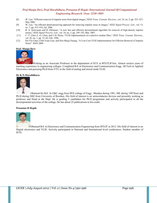 Prof.Manju Devi, Prof.Muralidhara, Prasanna R Hegde /International Journal Of Computational
                                 Engineering Research / Issn: 2250–3005

[8]      W. Luo, “Efficient removal of impulse noise from digital images,”IEEE Trans. Consum. Electron., vol. 52, no. 2, pp. 523–527,
         May 2006.
[9]      W. Luo, “An efficient detail-preserving approach for removing impulse noise in images,” IEEE Signal Process. Lett., vol. 13,
         no. 7, pp. 413–416, Jul. 2006.
[10]     K. S. Srinivasan and D. Ebenezer, “A new fast and efficient decisionbased algorithm for removal of high-density impulse
         noises,” IEEE Signal Process. Lett., vol. 14, no. 3, pp. 189–192, Mar. 2007.
[11]     C.-T. Chen, L.-G. Chen, and J.-H. Hsiao, “VLSI implementation of a selective median filter,” IEEE Trans. Consum. Electron.,
         vol. 42, no. 1, pp. 33–42, Feb. 1996.
[12]     Pei-Yin Chen, Chih-Yuan Lien, and Hsu-Ming Chuang, “A Low-Cost VLSI Implementation for Efficient Removal of Impulse
         Noise” IEEE 2009.

Prof. Manju Devi




                Working as an Associate Professor in the department of ECE at BTLIT,B’lore. Almost sixteen years of
teaching experience in engineering colleges. Completed B.E in Electronics and Communication Engg. ,M.Tech in Applied
Electronics and pursuing Ph.D from VTU in the field of analog and mixed mode VLSI.

Dr K.N.Muralidhara:




             Obtained his B.E. In E&C engg from PES college of Engg , Mandya during 1981, ME during 1987from and
Ph.D during 2002 from University of Roorkee. His field of interest is on semiconductor devices and presently working as
professor and Head at the Dept. He is guiding 5 candidates for Ph.D programme and actively participated in all the
developmental activities of the college. He has about 25 publications to his credit.

Prasanna R Hegde




              Obtained B.E in Electronics and Communication Engineering from BTLIT in 2012. His field of interest is on
Digital electronics and VLSI. Actively participated in National and International level conferences. Student member of
IETE.




IJCER | July-August 2012 | Vol. 2 | Issue No.4 |991-996                                                        Page 996
 