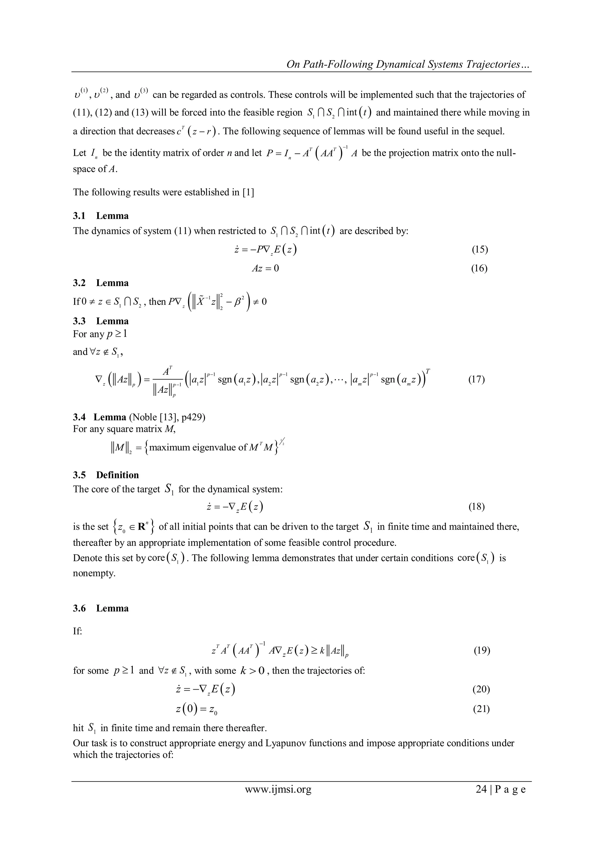 On Path-Following Dynamical Systems Trajectories…
www.ijmsi.org 24 | P a g e
   1 2
,  , and
 3
 can be regarded as controls. These controls will be implemented such that the trajectories of
(11), (12) and (13) will be forced into the feasible region  1 2
intS S t  and maintained there while moving in
a direction that decreases  T
c z r . The following sequence of lemmas will be found useful in the sequel.
Let n
I be the identity matrix of order n and let  
1T T
n
P I A AA A

  be the projection matrix onto the null-
space of A.
The following results were established in [1]
3.1 Lemma
The dynamics of system (11) when restricted to  1 2
intS S t  are described by:
  (15)
0 (16)
z
z P E z
Az
  


3.2 Lemma
If 1 2
0 z S S   , then  21 2
2
0z
P X z 

  
3.3 Lemma
For any 1p 
and 1
,z S 
        1 1 1
1 1 2 21
sgn , sgn , , sgn (17)
T
p p p
z m mp p
p
TA
Az a z a z a z a z a z a z
Az
  

  
3.4 Lemma (Noble [13], p429)
For any square matrix M,
 
1
2
2
maximum eigenvalue of
T
M M M
3.5 Definition
The core of the target S1 for the dynamical system:
  (18)zz E z 
is the set  0
n
z  R of all initial points that can be driven to the target S1 in finite time and maintained there,
thereafter by an appropriate implementation of some feasible control procedure.
Denote this set by  1
core S . The following lemma demonstrates that under certain conditions  1
core S is
nonempty.
3.6 Lemma
If:
   
1
(19)
T T T
pzz A AA E z k AzA

 
for some 1p  and 1
z S  , with some 0k  , then the trajectories of:
 
  0
(20)
(21)0
z
z E z
z z
 


hit 1
S in finite time and remain there thereafter.
Our task is to construct appropriate energy and Lyapunov functions and impose appropriate conditions under
which the trajectories of:
 