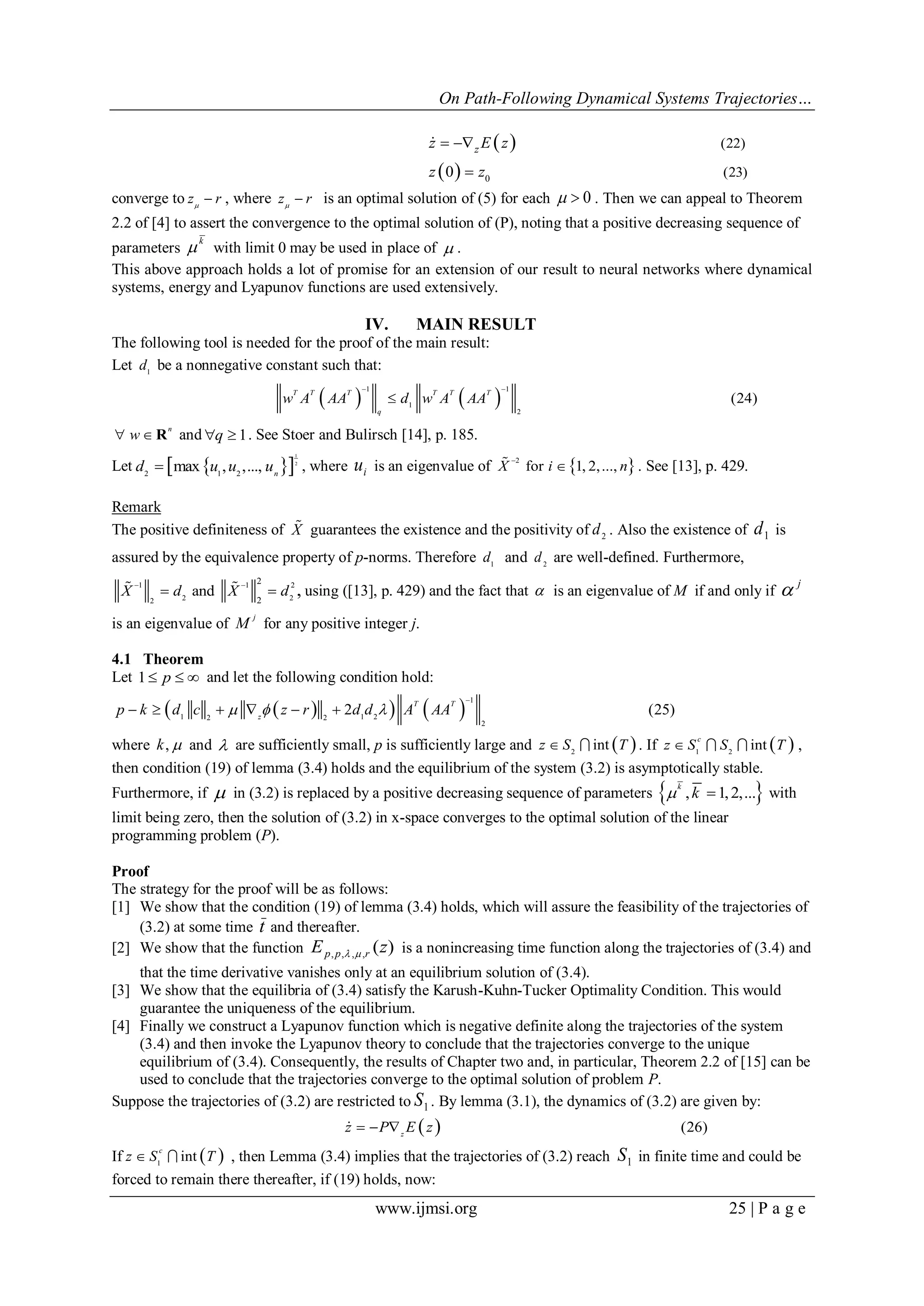 On Path-Following Dynamical Systems Trajectories…
www.ijmsi.org 25 | P a g e
 
  0
(22)
(23)0
zz E z
z z
 


converge to z r
 , where z r
 is an optimal solution of (5) for each 0  . Then we can appeal to Theorem
2.2 of [4] to assert the convergence to the optimal solution of (P), noting that a positive decreasing sequence of
parameters
k
 with limit 0 may be used in place of  .
This above approach holds a lot of promise for an extension of our result to neural networks where dynamical
systems, energy and Lyapunov functions are used extensively.
IV. MAIN RESULT
The following tool is needed for the proof of the main result:
Let 1
d be a nonnegative constant such that:
   
1 1
1
2
(24)
T T T T T T
q
w A AA d w A AA
 

n
w  R and 1q  . See Stoer and Bulirsch [14], p. 185.
Let   
1
2
2 1 2
max , ,..., n
d u u u , where ui is an eigenvalue of  2
for 1, 2,...,X i n

 . See [13], p. 429.
Remark
The positive definiteness of X guarantees the existence and the positivity of 2
d . Also the existence of d1 is
assured by the equivalence property of p-norms. Therefore 1
d and 2
d are well-defined. Furthermore,
1 1 2
2 22
2
2
and ,X d X d
 
   using ([13], p. 429) and the fact that  is an eigenvalue of M if and only if  j
is an eigenvalue of
j
M for any positive integer j.
4.1 Theorem
Let 1 p   and let the following condition hold:
    
1
1 1 22 2
2
2 (25)
T T
z
p k d c z r d d A AA  

     
where ,k  and  are sufficiently small, p is sufficiently large and  2
intz S T  . If  1 2
int
c
z S S T   ,
then condition (19) of lemma (3.4) holds and the equilibrium of the system (3.2) is asymptotically stable.
Furthermore, if  in (3.2) is replaced by a positive decreasing sequence of parameters  , 1,2,...
k
k  with
limit being zero, then the solution of (3.2) in x-space converges to the optimal solution of the linear
programming problem (P).
Proof
The strategy for the proof will be as follows:
[1] We show that the condition (19) of lemma (3.4) holds, which will assure the feasibility of the trajectories of
(3.2) at some time t and thereafter.
[2] We show that the function E zp p r, , , , ( )  is a nonincreasing time function along the trajectories of (3.4) and
that the time derivative vanishes only at an equilibrium solution of (3.4).
[3] We show that the equilibria of (3.4) satisfy the Karush-Kuhn-Tucker Optimality Condition. This would
guarantee the uniqueness of the equilibrium.
[4] Finally we construct a Lyapunov function which is negative definite along the trajectories of the system
(3.4) and then invoke the Lyapunov theory to conclude that the trajectories converge to the unique
equilibrium of (3.4). Consequently, the results of Chapter two and, in particular, Theorem 2.2 of [15] can be
used to conclude that the trajectories converge to the optimal solution of problem P.
Suppose the trajectories of (3.2) are restricted to S1 . By lemma (3.1), the dynamics of (3.2) are given by:
  (26)z
z P E z  
If  1
int
c
z S T  , then Lemma (3.4) implies that the trajectories of (3.2) reach S1 in finite time and could be
forced to remain there thereafter, if (19) holds, now:
 