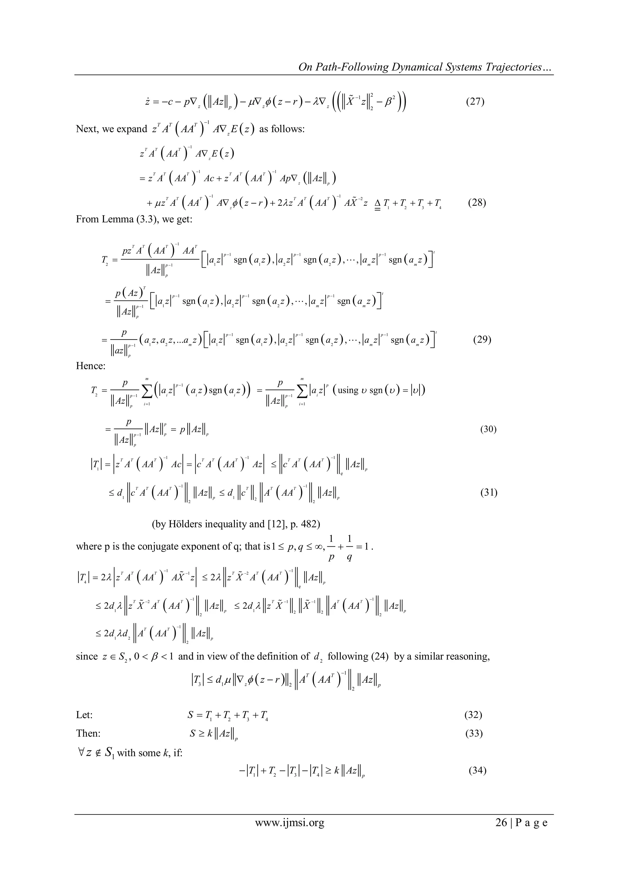 On Path-Following Dynamical Systems Trajectories…
www.ijmsi.org 26 | P a g e
      21 2
2
(27)z z zp
z c p Az z r X z   

         
Next, we expand    
1T T T
z
z A AA A E z

 as follows:
   
     
     
1
1 1
1 1
2
1 2 3 4
2 (28)
T T T
z
T T T T T T
z p
T T T T T T
z
z A AA A E z
z A AA Ac z A AA Ap Az
z A AA A z r z A AA AX z T T T T  

 
 


  
       
From Lemma (3.3), we get:
       
 
     
       
1
1 1 1
2 1 1 2 21
1 1 1
1 1 2 21
1 1 1
1 2 1 1 2 21
sgn , sgn , , sgn
sgn , sgn , , sgn
, ,... sgn , sgn , , sgn (29)
T T T T
t
p p p
m mp
p
T
t
p p p
m mp
p
t
p p p
m m mp
p
pz A AA AA
T a z a z a z a z a z a z
Az
p Az
a z a z a z a z a z a z
Az
p
a z a z a z a z a z a z a z a z a z
az

  

  

  




  
  
  



Hence:
       
     
   
1
2 1 1
1 1
1
1 1 1
1
1 1
1 1 2
2 2
sgn using sgn
(30)
(31)
m m
p p
i i i ip p
i ip p
p
p pp
p
T T T T T T T T T
p
q
T T T T T T
p p
p p
T a z a z a z a z
Az Az
p
Az p Az
Az
T z A AA Ac c A AA Az c A AA Az
d c A AA Az d c A AA Az
  

 
 

  
 
  
 
  
 
 
(by Hölders inequality and [12], p. 482)
where p is the conjugate exponent of q; that is
1 1
1 , , 1p q
p q
     .
   
   
 
1 1
1 2
4
1 1
2 1 1
1 1 2 2
2 2
1
1 2
2
2 2
2 2
2
T T T T T T
p
q
T T T T T T
p p
T T
p
T z A AA AX z z X A AA Az
d z X A AA Az d z X X A AA Az
d d A AA Az
 
 

 
 
 
  

 
 

 
  
since 2
, 0 1z S    and in view of the definition of 2
d following (24) by a similar reasoning,
   
1
3 1 2
2
T T
z p
T d z r A AA Az 

  
Let: 1 2 3 4
(32)S T T T T   
Then: (33)p
S k Az
 z S1 with some k, if:
1 2 3 4
(34)p
T T T T k Az    
 