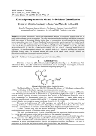 IOSR Journal of Pharmacy
ISSN: 2250-3013, www.iosrphr.org
‖‖ Volume 2 Issue 5 ‖‖ Sep-Oct 2012 ‖‖ PP.13-17

      Kinetic-Spectrophotometric Method for Diclofenac Quantification
          Celina M. Monzón, María del C. Sarno* and Mario R. Delfino (h)
           School of Exact and Natural Sciences - Northeastern National University (UNNE)
             Instrumental Analysis Laboratory- Av. Libertad 5640- Corrientes- Argentina


Abstract––This paper introduces a kinetic-spectrophotometric method for diclofenac quantification and its
application to pharmaceutical preparations. The redox reaction rate between diclofenac and KMnO 4 in a strong
acidic environment is determined. Plotting initial slope vs. concentration a good linearity has been found.
Linear range of the essay was 5-20 ppm. The effect of temperature on the reaction rate has been studied and Ea
was 21.48 kJ/mol. The proposed method was found to be highly precise, having a relative standard deviation,
CV% = 1.3% for repeatability (n=10). Recovery of analyte in placebo 98.7 - 108.15%, values that fall within
the requirements set by USP and ANMAT (National Drug, Food and Medical Technology Administration of
Argentina). This spectrophotometric method was compared with HPLC. Statistical data show no significant
difference between them. The proposed method was found to be simple, rapid, specific, allowing the
determination without preliminary extraction procedures.

Keywords––Diclofenac, kinetics, quantification, spectrophotometry, tablets.

                                         I.      INTRODUCTION
         Diclofenac sodium 2-[2-[(2,6-dichlorophenyl)amino]phenyl]acetate (Fig.1) is a Non-Steroidal Anti-
Inflammatory Drug (NSAID) used to reduce inflammation, and as an analgesic reducing pain, in medical
conditions such as osteoarthritis, rheumatoid arthritis and ankylosing spondylitis [1].




                                 Figure 1: Diclofenac sodium chemical structure
         The Medicinal Plant of Corrientes (PLAMECOR) under The Ministry of Public Health produces tablets
of 50 mg of diclofenac for distribution in primary care centers across the province.
         Several methods for diclofenac quantification in pure form and in tablets have been used. USP (United
States Pharmacopoeia) recommends its determination by liquid chromatography methods [2, 3, 4]. The main
research interests regarding diclofenac determination have focused on electrochemical techniques such as:
cyclic voltammetry [5]; potentiometric sensor [6]; capillary electrophoresis [7]. Other papers focus on
diclofenac quantification in vivo using HPLC-MS [8, 9]. A great deal of research papers are focused on official
method validation concerning drug release from dosage forms [10, 11, 12, 13, 14].
         However, spectrophotometric UV-visible techniques are preferred given its high selectivity and
simplicity. Diclofenac–Fe (III) and Diclofenac-Cu (II) complexes have been studied [15, 16]. The same authors
developed a technique based on diclofenac oxidation by Fe (III) in the presence of o-phenanthroline [17].
         ANMAT (National Drug, Food and Medical Technology Administration of Argentina), has not yet
established analytical methods for diclofenac tablets quality control.
         This paper introduces a simple, versatile, cost-efficient and fast quantitative diclofenac determination
by a kinetic-spectrophotometric method and its application to pharmaceutical preparations.
         The kinetic differential method involves measuring reagent concentration from de initial slope of the
absorbance vs. time curve. This parameter is linearly related with initial analyte concentration [18, 19, 20].
         In this method the redox reaction rate between diclofenac and KMnO4 in a strong acidic environment is
determined. A pseudo zero order reaction is verified with respect to diclofenac concentration. The effect of
temperature on the reaction rate has been studied and activation energy was determined.
                                                       13
 