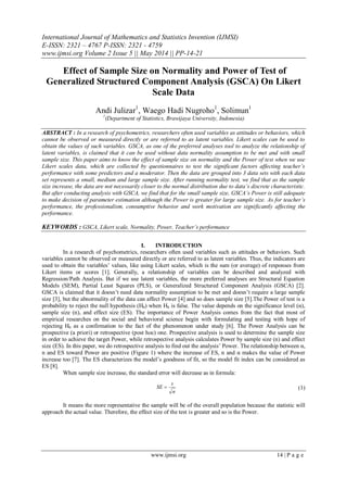International Journal of Mathematics and Statistics Invention (IJMSI)
E-ISSN: 2321 – 4767 P-ISSN: 2321 - 4759
www.ijmsi.org Volume 2 Issue 5 || May 2014 || PP-14-21
www.ijmsi.org 14 | P a g e
Effect of Sample Size on Normality and Power of Test of
Generalized Structured Component Analysis (GSCA) On Likert
Scale Data
Andi Julizar1
, Waego Hadi Nugroho1
, Solimun1
1
(Department of Statistics, Brawijaya University, Indonesia)
ABSTRACT : In a research of psychometrics, researchers often used variables as attitudes or behaviors, which
cannot be observed or measured directly or are referred to as latent variables. Likert scales can be used to
obtain the values of such variables. GSCA, as one of the preferred analyses tool to analyze the relationship of
latent variables, is claimed that it can be used without data normality assumption to be met and with small
sample size. This paper aims to know the effect of sample size on normality and the Power of test when we use
Likert scales data, which are collected by questionnaires to test the significant factors affecting teacher’s
performance with some predictors and a moderator. Then the data are grouped into 3 data sets with each data
set represents a small, medium and large sample size. After running normality test, we find that as the sample
size increase, the data are not necessarily closer to the normal distribution due to data’s discrete characteristic.
But after conducting analysis with GSCA, we find that for the small sample size, GSCA’s Power is still adequate
to make decision of parameter estimation although the Power is greater for large sample size. As for teacher’s
performance, the professionalism, consumptive behavior and work motivation are significantly affecting the
performance.
KEYWORDS : GSCA, Likert scale, Normality, Power, Teacher’s performance
I. INTRODUCTION
In a research of psychometrics, researchers often used variables such as attitudes or behaviors. Such
variables cannot be observed or measured directly or are referred to as latent variables. Thus, the indicators are
used to obtain the variables’ values, like using Likert scales, which is the sum (or average) of responses from
Likert items or scores [1]. Generally, a relationship of variables can be described and analyzed with
Regression/Path Analysis. But if we use latent variables, the more preferred analyses are Structural Equation
Models (SEM), Partial Least Squares (PLS), or Generalized Structured Component Analysis (GSCA) [2].
GSCA is claimed that it doesn’t need data normality assumption to be met and doesn’t require a large sample
size [3], but the abnormality of the data can affect Power [4] and so does sample size [5].The Power of test is a
probability to reject the null hypothesis (H0) when H0 is false. The value depends on the significance level (α),
sample size (n), and effect size (ES). The importance of Power Analysis comes from the fact that most of
empirical researches on the social and behavioral science begin with formulating and testing with hope of
rejecting H0 as a confirmation to the fact of the phenomenon under study [6]. The Power Analysis can be
prospective (a priori) or retrospective (post hoc) one. Prospective analysis is used to determine the sample size
in order to achieve the target Power, while retrospective analysis calculates Power by sample size (n) and effect
size (ES). In this paper, we do retrospective analysis to find out the analysis’ Power. The relationship between α,
n and ES toward Power are positive (Figure 1) where the increase of ES, n and α makes the value of Power
increase too [7]. The ES characterizes the model’s goodness of fit, so the model fit index can be considered as
ES [8].
When sample size increase, the standard error will decrease as in formula:
n
s
SE  (1)
It means the more representative the sample will be of the overall population because the statistic will
approach the actual value. Therefore, the effect size of the test is greater and so is the Power.
 