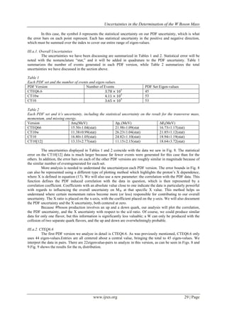 Uncertainties in the Determination of the W Boson Mass
www.ijres.org 29 | Page
In this case, the symbol δ represents the statistical uncertainty on our PDF uncertainty, which is what
the error bars on each point represent. Each has statistical uncertainty in the positive and negative direction,
which must be summed over the index to cover our entire range of eigen-values.
III.a.1. Overall Uncertainties
The uncertainties we have been discussing are summarized in Tables 1 and 2. Statistical error will be
noted with the nomenclature “stat,” and it will be added in quadrature to the PDF uncertainty. Table 1
summarizes the number of events generated in each PDF version, while Table 2 summarizes the total
uncertainties we have discussed in the section above.
Table 1
Each PDF set and the number of events and eigen-values.
PDF Version Number of Events PDF Set Eigen-values
CTEQ6.6 3.78 × 107 45
CT10w 4.11 × 107 53
CT10 3.65 × 107 53
Table 2
Each PDF set and it’s uncertainty, including the statistical uncertainty on the result for the transverse mass,
momentum, and missing energy.
Version Δmt(MeV) Δpt (MeV) ΔɆt(MeV)
CTEQ66 15.50±1.04(stat) 21.98±1.09(stat 16.73±1.17(stat)
CT10w 11.38±0.99(stat) 26.23±1.04(stat) 21.85±1.12(stat)
CT10 16.80±1.05(stat) 24.82±1.10(stat) 18.94±1.19(stat)
CT10[12] 13.33±2.77(stat) 11.15±2.15(stat) 18.64±3.72(stat)
The uncertainties displayed in Tables 1 and 2 coincide with the data we saw in Fig. 8. The statistical
error on the CT10[12] data is much larger because far fewer events were generated for this case than for the
others. In addition, the error bars on each of the other PDF versions are roughly similar in magnitude because of
the similar number of eventsgenerated for each set.
More analysis is needed to understand the uncertaintyon each PDF version. The error bounds in Fig. 8
can also be represented using a different type of plotting method which highlights the proton’s X dependence,
where X is defined in equation (17). We will also use a new parameter: the correlation with the PDF data. This
function defines the PDF induced correlation with the data in question, which is then represented by a
correlation coefficient. Coefficients with an absolute value close to one indicate the data is particularly powerful
with regards to influencing the overall uncertainty on MW at that specific X value. This method helps us
understand where certain momentum ratios become more (or less) responsible for contributing to our overall
uncertainty. The X ratio is placed on the x-axis, with the coefficient placed on the y-axis. We will also document
the PDF uncertainty and the X uncertainty, both centered at zero.
Because Wboson production involves an up and a down quark, our analysis will plot the correlation,
the PDF uncertainty, and the X uncertainty with respect to the u/d ratio. Of course, we could produce similar
data for only one flavor, but this information is significantly less valuable; a W can only be produced with the
collision of two separate quark flavors, and the up and down are overwhelmingly probable.
III.a.2. CTEQ6.6
The first PDF version we analyze in detail is CTEQ6.6. As was previously mentioned, CTEQ6.6 only
uses 44 eigen-values.Entries are all centered about a central value, bringing the total to 45 eigen-values. We
interpret the data in pairs. There are 22eigenvalue-pairs to analyze in this version, as can be seen in Figs. 8 and
9.Fig. 9 shows the results for the mt distribution.
 