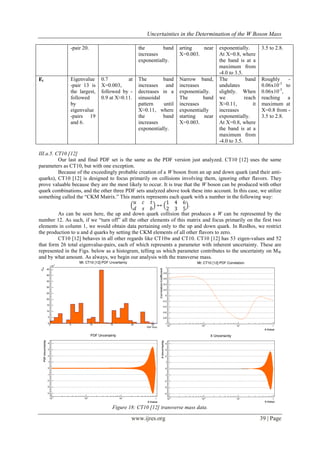 Uncertainties in the Determination of the W Boson Mass
www.ijres.org 39 | Page
-pair 20. the band
increases
exponentially.
arting near
X=0.003.
exponentially.
At X=0.8, where
the band is at a
maximum from
-4.0 to 3.5.
3.5 to 2.8.
Ɇt Eigenvalue
-pair 13 is
the largest,
followed
by
eigenvalue
-pairs 19
and 6.
0.7 at
X=0.003,
followed by -
0.9 at X≈0.11.
The band
increases and
decreases in a
sinusoidal
pattern until
X≈0.11, where
the band
increases
exponentially.
Narrow band,
increases
exponentially.
The band
increases
exponentially
starting near
X=0.003.
The band
undulates
slightly. When
we reach
X≈0.11, it
increases
exponentially.
At X=0.8, where
the band is at a
maximum from
-4.0 to 3.5.
Roughly -
0.06x10-3
to
0.06x10-3
,
reaching a
maximum at
X=0.8 from -
3.5 to 2.8.
III.a.5. CT10 [12]
Our last and final PDF set is the same as the PDF version just analyzed. CT10 [12] uses the same
parameters as CT10, but with one exception.
Because of the exceedingly probable creation of a W boson from an up and down quark (and their anti-
quarks), CT10 [12] is designed to focus primarily on collisions involving them, ignoring other flavors. They
prove valuable because they are the most likely to occur. It is true that the W boson can be produced with other
quark combinations, and the other three PDF sets analyzed above took these into account. In this case, we utilize
something called the “CKM Matrix.” This matrix represents each quark with a number in the following way:
𝑢 𝑐 𝑡
𝑑 𝑠 𝑏
↔
1 4 6
2 3 5
.
As can be seen here, the up and down quark collision that produces a W can be represented by the
number 12. As such, if we “turn off” all the other elements of this matrix and focus primarily on the first two
elements in column 1, we would obtain data pertaining only to the up and down quark. In ResBos, we restrict
the production to u and d quarks by setting the CKM elements of all other flavors to zero.
CT10 [12] behaves in all other regards like CT10w and CT10. CT10 [12] has 53 eigen-values and 52
that form 26 total eigenvalue-pairs, each of which represents a parameter with inherent uncertainty. These are
represented in the Figs. below as a histogram, telling us which parameter contributes to the uncertainty on MW
and by what amount. As always, we begin our analysis with the transverse mass.
Figure 18: CT10 [12] transverse mass data.
 