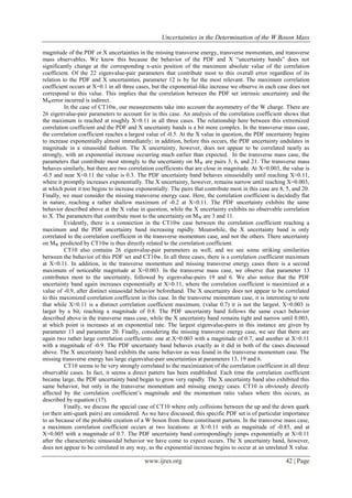 Uncertainties in the Determination of the W Boson Mass
www.ijres.org 42 | Page
magnitude of the PDF or X uncertainties in the missing transverse energy, transverse momentum, and transverse
mass observables. We know this because the behavior of the PDF and X “uncertainty bands” does not
significantly change at the corresponding x-axis position of the maximum absolute value of the correlation
coefficient. Of the 22 eigenvalue-pair parameters that contribute most to this overall error regardless of its
relation to the PDF and X uncertainties, parameter 12 is by far the most relevant. The maximum correlation
coefficient occurs at X=0.1 in all three cases, but the exponential-like increase we observe in each case does not
correspond to this value. This implies that the correlation between the PDF set intrinsic uncertainty and the
MWerror incurred is indirect.
In the case of CT10w, our measurements take into account the asymmetry of the W charge. There are
26 eigenvalue-pair parameters to account for in this case. An analysis of the correlation coefficient shows that
the maximum is reached at roughly X≈0.11 in all three cases. The relationship here between this extremized
correlation coefficient and the PDF and X uncertainty bands is a bit more complex. In the transverse mass case,
the correlation coefficient reaches a largest value of -0.5. At the X value in question, the PDF uncertainty begins
to increase exponentially almost immediately; in addition, before this occurs, the PDF uncertainty undulates in
magnitude in a sinusoidal fashion. The X uncertainty, however, does not appear to be correlated nearly as
strongly, with an exponential increase occurring much earlier than expected. In the transverse mass case, the
parameters that contribute most strongly to the uncertainty on MW are pairs 3, 6, and 21. The transverse mass
behaves similarly, but there are two correlation coefficients that are close in magnitude. At X=0.003, the value is
-0.5 and near X≈0.11 the value is 0.3. The PDF uncertainty band behaves sinusoidally until reaching X≈0.11,
where it promptly increases exponentially. The X uncertainty, however, remains narrow until reaching X=0.003,
at which point it too begins to increase exponentially. The pairs that contribute most in this case are 8, 5, and 20.
Finally, we must consider the missing transverse energy case. Here, the correlation coefficient is decidedly flat
in nature, reaching a rather shallow maximum of -0.2 at X≈0.11. The PDF uncertainty exhibits the same
behavior described above at the X value in question, while the X uncertainty exhibits no observable correlation
to X. The parameters that contribute most to the uncertainty on MW are 3 and 11.
Evidently, there is a connection in the CT10w case between the correlation coefficient reaching a
maximum and the PDF uncertainty band increasing rapidly. Meanwhile, the X uncertainty band is only
correlated to the correlation coefficient in the transverse momentum case, and not the others. There uncertainty
on MW predicted by CT10w is thus directly related to the correlation coefficient.
CT10 also contains 26 eigenvalue-pair parameters as well, and we see some striking similarities
between the behavior of this PDF set and CT10w. In all three cases, there is a correlation coefficient maximum
at X≈0.11. In addition, in the transverse momentum and missing transverse energy cases there is a second
maximum of noticeable magnitude at X=0.003. In the transverse mass case, we observe that parameter 13
contributes most to the uncertainty, followed by eigenvalue-pairs 19 and 6. We also notice that the PDF
uncertainty band again increases exponentially at X≈0.11, where the correlation coefficient is maximized at a
value of -0.9, after distinct sinusoidal behavior beforehand. The X uncertainty does not appear to be correlated
to this maximized correlation coefficient in this case. In the transverse momentum case, it is interesting to note
that while X≈0.11 is a distinct correlation coefficient maximum, (value 0.7) it is not the largest. X=0.003 is
larger by a bit, reaching a magnitude of 0.8. The PDF uncertainty band follows the same exact behavior
described above in the transverse mass case, while the X uncertainty band remains tight and narrow until 0.003,
at which point is increases at an exponential rate. The largest eigenvalue-pairs in this instance are given by
parameter 13 and parameter 20. Finally, considering the missing transverse energy case, we see that there are
again two rather large correlation coefficients: one at X=0.003 with a magnitude of 0.7, and another at X≈0.11
with a magnitude of -0.9. The PDF uncertainty band behaves exactly as it did in both of the cases discussed
above. The X uncertainty band exhibits the same behavior as was found in the transverse momentum case. The
missing transverse energy has large eigenvalue-pair uncertainties at parameters 13, 19 and 6.
CT10 seems to be very strongly correlated to the maximization of the correlation coefficient in all three
observable cases. In fact, it seems a direct pattern has been established. Each time the correlation coefficient
became large, the PDF uncertainty band began to grow very rapidly. The X uncertainty band also exhibited this
same behavior, but only in the transverse momentum and missing energy cases. CT10 is obviously directly
affected by the correlation coefficient’s magnitude and the momentum ratio values where this occurs, as
described by equation (17).
Finally, we discuss the special case of CT10 where only collisions between the up and the down quark
(or their anti-quark pairs) are considered. As we have discussed, this specific PDF set is of particular importance
to us because of the probable creation of a W boson from these constituent partons. In the transverse mass case,
a maximum correlation coefficient occurs at two locations: at X≈0.11 with as magnitude of -0.85, and at
X=0.005 with a magnitude of 0.7. The PDF uncertainty band correspondingly jumps exponentially at X≈0.11
after the characteristic sinusoidal behavior we have come to expect occurs. The X uncertainty band, however,
does not appear to be correlated in any way, as the exponential increase begins to occur at an unrelated X value.
 