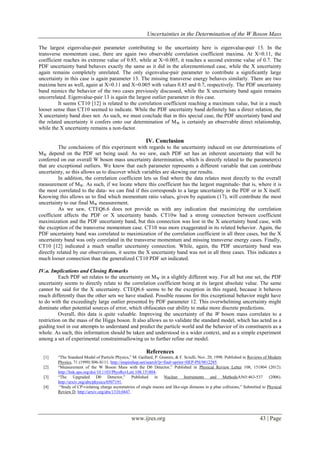 Uncertainties in the Determination of the W Boson Mass
www.ijres.org 43 | Page
The largest eigenvalue-pair parameter contributing to the uncertainty here is eigenvalue-pair 13. In the
transverse momentum case, there are again two observable correlation coefficient maxima. At X≈0.11, the
coefficient reaches its extreme value of 0.85, while at X=0.005, it reaches a second extreme value of 0.7. The
PDF uncertainty band behaves exactly the same as it did in the aforementioned case, while the X uncertainty
again remains completely unrelated. The only eigenvalue-pair parameter to contribute a significantly large
uncertainty in this case is again parameter 13. The missing transverse energy behaves similarly. There are two
maxima here as well, again at X≈0.11 and X=0.005 with values 0.85 and 0.7, respectively. The PDF uncertainty
band mimics the behavior of the two cases previously discussed, while the X uncertainty band again remains
uncorrelated. Eigenvalue-pair 13 is again the largest outlier parameter in this case.
It seems CT10 [12] is related to the correlation coefficient reaching a maximum value, but in a much
looser sense than CT10 seemed to indicate. While the PDF uncertainty band definitely has a direct relation, the
X uncertainty band does not. As such, we must conclude that in this special case, the PDF uncertainty band and
the related uncertainty it confers onto our determination of MW is certainly an observable direct relationship,
while the X uncertainty remains a non-factor.
IV. Conclusion
The conclusions of this experiment with regards to the uncertainty induced on our determinations of
MW depend on the PDF set being used. As we saw, each PDF set has an inherent uncertainty that will be
conferred on our overall W boson mass uncertainty determination, which is directly related to the parameter(s)
that are exceptional outliers. We know that each parameter represents a different variable that can contribute
uncertainty, so this allows us to discover which variables are skewing our results.
In addition, the correlation coefficient lets us find where the data relates most directly to the overall
measurement of MW. As such, if we locate where this coefficient has the largest magnitude- that is, where it is
the most correlated to the data- we can find if this corresponds to a large uncertainty in the PDF or in X itself.
Knowing this allows us to find which momentum ratio values, given by equation (17), will contribute the most
uncertainty to our final MW measurement.
As we saw, CTEQ6.6 does not provide us with any indication that maximizing the correlation
coefficient affects the PDF or X uncertainty bands. CT10w had a strong connection between coefficient
maximization and the PDF uncertainty band, but this connection was lost in the X uncertainty band case, with
the exception of the transverse momentum case. CT10 was more exaggerated in its related behavior. Again, the
PDF uncertainty band was correlated to maximization of the correlation coefficient in all three cases, but the X
uncertainty band was only correlated in the transverse momentum and missing transverse energy cases. Finally,
CT10 [12] indicated a much smaller uncertainty connection. While, again, the PDF uncertainty band was
directly related by our observations, it seems the X uncertainty band was not in all three cases. This indicates a
much looser connection than the generalized CT10 PDF set indicated.
IV.a. Implications and Closing Remarks
Each PDF set relates to the uncertainty on MW in a slightly different way. For all but one set, the PDF
uncertainty seems to directly relate to the correlation coefficient being at its largest absolute value. The same
cannot be said for the X uncertainty. CTEQ6.6 seems to be the exception in this regard, because it behaves
much differently than the other sets we have studied. Possible reasons for this exceptional behavior might have
to do with the exceedingly large outlier presented by PDF parameter 12. This overwhelming uncertainty might
dominate other potential sources of error, which obfuscates our ability to make more discrete predictions.
Overall, this data is quite valuable. Improving the uncertainty of the W boson mass correlates to a
restriction on the mass of the Higgs boson. It also allows us to validate the standard model, which has acted as a
guiding tool in our attempts to understand and predict the particle world and the behavior of its constituents as a
whole. As such, this information should be taken and understood in a wider context, and as a simple experiment
among a set of experimental constraintsallowing us to further refine our model.
References
[1] “The Standard Model of Particle Physics,” M. Gaillard, P. Grannis, & F. Sciulli, Nov. 20, 1998. Published in Reviews of Modern
Physics, 71 (1999) S96-S111. http://inspirehep.net/search?p=find+eprint+HEP-PH/9812285.
[2] “Measurement of the W Boson Mass with the D0 Detector,” Published in Physical Review Letter 108, 151804 (2012).
http://link.aps.org/doi/10.1103/PhysRevLett.108.151804.
[3] “The Upgraded D0 Detector,” Published in Nuclear Instruments and MethodsA565:463-537 (2006).
http://arxiv.org/abs/physics/0507191.
[4] “Study of CP-violating charge asymmetries of single muons and like-sign dimuons in p pbar collisions,” Submitted to Physical
Review D. http://arxiv.org/abs/1310.0447.
 
