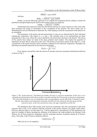 Uncertainties in the Determination of the W Boson Mass
www.ijres.org 22 | Page
8 𝑝1 𝑝2 = 𝑝1 𝑝2 cos 𝜃 .
And thus:
9 𝑀 𝑊 = 2 𝐸1 𝐸2 − 𝑝1 𝑝2 cos 𝜃 .
Finally, we get the following expression if we simplify the momentum portion, pulling it outside the
parenthesis and again neglecting the electron and neutrino masses for simplicity:
10 𝑀 𝑊 = 2𝐸1 𝐸2 1 − cos 𝜃 .
Unfortunately this expression cannot be used directly because we cannot measure (or infer, from other
decay products) the energy or momentum of the z-component of the neutrino. We need a better way of
determining the relevant information to determine MW while keeping in mind the construction of the detector we
are simulating.
The momentum of the proton and anti-proton beams in step one are characterized by their individual
translational components, with respect to x, y, and z. The momenta used in our measurements are those
perpendicular to the z-axis, where the z-axis is defined by the proton beam direction in the detector.3
The choice
of this specific basis makes our study of the decay products much simpler. This implies the quantities of
importance are those that lie transverse to the z-axis. The protons are moving at speeds on the order of c, so the
z-component of the quark momenta will be enormous compared to the transverse components. Weemploy the
following conventional expression for the transverse momentum.
[11] 𝑝𝑡 = 𝑝𝑥
2 + 𝑝 𝑦
2
If our detector were perfect, then the electron or neutrino transverse momentum distributionwould look
as shown in Fig. 2.
Figure 2: The “perfect detector” distribution for number of events vs. transverse momentum. In this case we are
assuming the measurement of the decay products is perfect and that the W boson has no transverse momentum.
The curve falls abruptly to zero at a momentum value corresponding to exactly half of MW. It should be noted
that the same analysis and subsequent reasoning will follow for the transverse missing energy and the
transverse mass; in the case of transverse mass, the edge would fall at exactly MW.
The distribution above falls exactly at the transverse momentum value that corresponds to half of the
expected value of MW. If we wanted to find MW precisely in this perfect situation, this graph would suffice.
However, physical reality is not this ideal. Fig. 2 will be replaced by a skewedversion of this distribution, the
result of a number of factors including the resolution of the detector, the width (related to the lifetime) of the
Wboson, the W boson transverse momentum, and the occasional emission of photons during the W boson’s
decay. The width,, of the W boson is defined as follows:
12 𝑙𝑖𝑓𝑒𝑡𝑖𝑚𝑒 =
ħ
𝛤
.
Often, ħis set to 1 for simplicity:
 