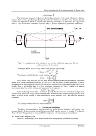 Uncertainties in the Determination of the W Boson Mass
www.ijres.org 23 | Page
13 𝑙𝑖𝑓𝑒𝑡𝑖𝑚𝑒 =
1
𝛤
.
One last concept remains to be discussed. Due to the construction of the central calorimeter within our
detector, there is only a specific range of angles that allow the electrons in step three to be detected. Electron
neutrinos are impossible to detect, so our data comes primarily from analysis of the electron that is possible to
detect. A cross section of the calorimeter, illustrated in Fig. 3, provides the following geometrical information.
Figure 3: A rough drawing of the calorimeter (not to scale) used for our experiment. The end
calorimetersprovide hermeticity.
The tangent of theta above is easily defined using standard trigonometry:
14 𝑡𝑎𝑛𝜃 =
𝑝𝑥
2 + 𝑝 𝑦
2
𝑝𝑧
=
𝑝𝑡
𝑝𝑧
.
The angle eta, which defines the pseudo-rapidity, is given by:
15 𝜂 = − ln 𝑡𝑎𝑛
𝜃
2
.
Eta is infinite along the z-axis and zero in the direction perpendicular to the proton beams. The usable
portion of the central calorimeter corresponds to -1.05<η<1.05, and this defines the angle with which we restrict
our measurements.Knowing eta provides us with crucial information regarding the momentum and energy of the
particle. If eta is well defined, then so is the z momentum component, pz. Energy (related to the electron
momentum as described earlier) in this case is represented by the equation:
[16] 𝐸2
= 𝑝𝑡
2
+ 𝑝𝑧
2
.
For a fixed energy value, if the z momentum goes up, then the transverse momentum must go down,
and vice versa. Because the energy is also dependent on the momentum of the quarks colliding to produce the W
boson, we define a new variable to make measurements of the momenta ratios. We define the following
expression:
17 𝑋 =
𝑝𝑞𝑢𝑎𝑟𝑘
𝑝 𝑝𝑟𝑜𝑡𝑜𝑛
.
This quantity will be explained in more detail below.
II. Programs and Simulations
Thus far we have mentioned the use of programs like the fast detector simulation PMCS and the event
generator ResBos for proton anti-proton collision events which together are used to simulate W production.
Wenow describe these programs in more detail before we proceed with presenting our simulated data.
II.a. Details on the Programs Used
Below is a short summary of the details of each of the main programs used for this experiment.
 