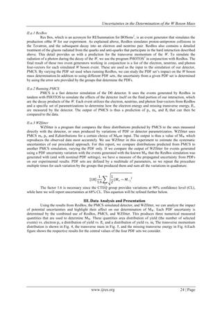 Uncertainties in the Determination of the W Boson Mass
www.ijres.org 24 | Page
II.a.1 ResBos
Res Bos, which is an acronym for RESummation for BOSons2
, is an event generator that simulates the
production ofthe W for our experiment. As explained above, ResBos simulates proton-antiproton collisions in
the Tevatron, and the subsequent decay into an electron and neutrino pair. ResBos also contains a detailed
treatment of the gluons radiated from the quarks and anti-quarks that participate in the hard interaction described
above. This detail provides us with a prediction for the transverse momentum of the W. To simulate the
radiation of a photon during the decay of the W, we use the program PHOTOS3
in conjunction with ResBos. The
final result of these two event generators working in conjunction is a list of the electron, neutrino, and photon
four-vectors for each simulated W boson event. These are used as the input to the simulation of our detector,
PMCS. By varying the PDF set used when running ResBos, we can study the PDF set’s impact on the W boson
mass determination.In addition to using different PDF sets, the uncertainty from a given PDF set is determined
by using the error sets provided by the groups that determine the PDFs.
II.a.2 Running PMCS
PMCS is a fast detector simulation of the D0 detector. It uses the events generated by ResBos in
tandem with PHOTOS to simulate the effects of the detector itself on the final portion of our interaction, which
are the decay products of the W. Each event utilizes the electron, neutrino, and photon four-vectors from ResBos
and a specific set of parametrizations to determine how the electron energy and missing transverse energy, Ɇt,
are measured by the detector. The output of PMCS is thus a prediction of pt, mt, and Ɇt that can then be
compared to the data.
II.a.3 WZfitter
WZfitter is a program that compares the three distributions predicted by PMCS to the ones measured
directly with the detector, or ones produced by variations of PDF or detector parametrizatios. WZfitter uses
PMCS mt, pt, and Ɇtdistributions for a certain choice of MWas input. The output is thus a value of MW which
reproduces the observed data most accurately. We use WZfitter in this experiment to estimate the systematic
uncertainties of our procedural approach. For this report, we compare distributions predicted from PMCS to
another PMCS simulation, varying the PDF only. If we compare the output of WZfitter for events generated
using a PDF uncertainty variation with the events generated with the known MW that the ResBos simulation was
generated with (and with nominal PDF settings), we have a measure of the propagated uncertainty from PDFs
on our experimental results. PDF sets are defined by a multitude of parameters, so we repeat the procedure
multiple times for each variation by the groups that produced them and sum all the variations in quadrature.
18
1
1.6
1
2
(𝑀+ − 𝑀−)
2
𝑖
The factor 1.6 is necessary since the CTEQ group provides variations at 90% confidence level (CL),
while here we will report uncertainties at 68% CL. This equation will be refined further below.
III. Data Analysis and Presentation
Using the results from ResBos, the PMCS simulated detector, and WZfitter, we can analyze the impact
of potential uncertainties and highlight their affect on our determination of MW. Each PDF uncertainty is
determined by the combined use of ResBos, PMCS, and WZfitter. This produces three numerical measured
quantities that are used to determine MW. These quantities area distribution of yield (the number of selected
events) vs. electron pt, a distribution of yield vs. Ɇt, and a distribution of yield vs. mt. The transverse momentum
distribution is shown in Fig. 4, the transverse mass in Fig. 5, and the missing transverse energy in Fig. 6.Each
figure shows the respective results for the central values of the four PDF sets we consider.
 