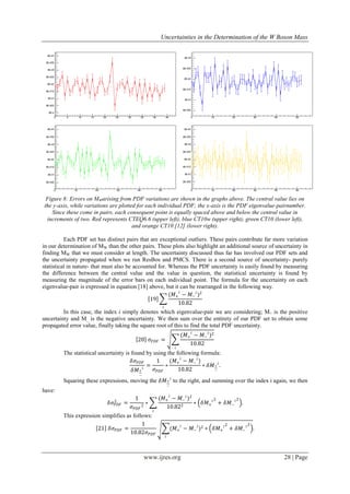 Uncertainties in the Determination of the W Boson Mass
www.ijres.org 28 | Page
Figure 8: Errors on MWarising from PDF variations are shown in the graphs above. The central value lies on
the y-axis, while variations are plotted for each individual PDF; the x-axis is the PDF eigenvalue-pairnumber.
Since these come in pairs, each consequent point is equally spaced above and below the central value in
increments of two. Red represents CTEQ6.6 (upper left), blue CT10w (upper right), green CT10 (lower left),
and orange CT10 [12] (lower right).
Each PDF set has distinct pairs that are exceptional outliers. These pairs contribute far more variation
in our determination of MW than the other pairs. These plots also highlight an additional source of uncertainty in
finding MW that we must consider at length. The uncertainty discussed thus far has involved our PDF sets and
the uncertainty propagated when we run ResBos and PMCS. There is a second source of uncertainty- purely
statistical in nature- that must also be accounted for. Whereas the PDF uncertainty is easily found by measuring
the difference between the central value and the value in question, the statistical uncertainty is found by
measuring the magnitude of the error bars on each individual point. The formula for the uncertainty on each
eigenvalue-pair is expressed in equation [18] above, but it can be rearranged in the following way.
19
(𝑀+
𝑖
− 𝑀−
𝑖
)2
10.82
𝑖
In this case, the index i simply denotes which eigenvalue-pair we are considering; M+ is the positive
uncertainty and M_ is the negative uncertainty. We then sum over the entirety of our PDF set to obtain some
propagated error value, finally taking the square root of this to find the total PDF uncertainty.
20 𝜎𝑃𝐷𝐹 =
(𝑀+
𝑖
− 𝑀−
𝑖
)2
10.82
𝑖
The statistical uncertainty is found by using the following formula:
𝛿𝜎𝑃𝐷𝐹
𝛿𝑀+
−
𝑖
=
1
𝜎𝑃𝐷𝐹
∗
(𝑀+
𝑖
− 𝑀−
𝑖
)
10.82
∗ 𝛿𝑀+
−
𝑖
.
Squaring these expressions, moving the 𝛿𝑀+
−
𝑖
to the right, and summing over the index i again, we then
have:
𝛿𝜎𝑃𝐷𝐹
2
=
1
𝜎𝑃𝐷𝐹
2
∗
(𝑀+
𝑖
− 𝑀−
𝑖
)2
10.822
𝑖
∗ 𝛿𝑀+
𝑖2
+ 𝛿𝑀−
𝑖2
.
This expression simplifies as follows:
21 𝛿𝜎𝑃𝐷𝐹 =
1
10.82𝜎𝑃𝐷𝐹
(𝑀+
𝑖
− 𝑀−
𝑖
)2
𝑖
∗ 𝛿𝑀+
𝑖2
+ 𝛿𝑀−
𝑖2
.
 