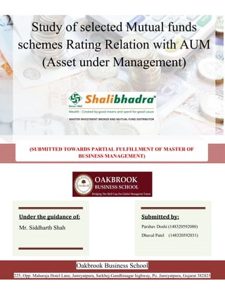 Study of selected Mutual funds
schemes Rating Relation with AUM
(Asset under Management)
(SUBMITTED TOWARDS PARTIAL FULFILLMENT OF MASTER OF
BUSINESS MANAGEMENT)
Oakbrook Business School
225, Opp. Maharaja Hotel Lane, Jamiyatpura, Sarkhej-Gandhinagar highway, Po. Jamiyatpura, Gujarat 382423
Under the guidance of:
Mr. Siddharth Shah
Submitted by:
Parshav Doshi (148320592080)
Dhaval Patel (148320592031)
 