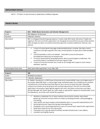 Feb’12 – Till Date, I’m with Accenture, Hyderabad as Software Engineer.
Project-1 NOL – RGSM (Route Generation and Schedule Management)
Client NOL (Neptune OrientLines)
Duration 8 Months, Chennai
Description NOL is a Singaporebased shippingcompany.It comes under AFLS Sector (Accenture Freight and
Logistics).The main aimof this application is to ship goods of any kind from one part of the world to
other through any means of communication basingon the customer preferences liketime, cost,
path etc.
Responsibility  I’m part of receivingxml messages understandableby the customer. Basingon certain
conditions and logicsapplied in the code, converting them to application understandable
way.
 I parallel worked as a tech arch member. I had admin access to sharepoint,
provided/restricted access to multipleusers.
 I’m alone responsiblefor doingdeployments which usually happens atodd times. The
successful outputis mandatory as business impactis high.
 I’m part of Linux environment too in order to do changes with respect to each release
whenever required.
Technologies/Tools Used Web sphere Message Broker, Linux, XML, XSD
Project-2 DRF
Client DR Reddy Foundation
Duration 7 Months, Hyderabad
Description Dr. Reddy’s foundation is a CSR Project (Corporate Social responsibility).Itwas a privilegeto work in
this project. What DRF does is,it encourages lower and below lower class children to join into their
institutions for a minimal fee and allows them to learn courses on day to day jobs.Thereafter
conducts recruitment drives by tyingup with multipleorganizations.The main aimof this Web
application isto providea login/register pagefor end users.Also there are business user logins
(Project Manager, HR, Center Head, etc.) who needs to approvethe requests at multiplelevels,track
the attendance, recruitthe staff, and do the payments.
Responsibility  Worked as a developer for all major modules.Key activities involves,requirement
gathering, functional analysis,technical analysis,providingestimates,coding,debugging,
unit testing.
 Took lead for one major module and handled the team in successful implementation of it.
 Analyzingfunctional impactduringrequirement gathering.
 Played key rolein resolvingproduction issues asitcauses major impactto the organization.
 Good team player for not missingany SLA.
 Took great carein giving releases and they resulted multipletimes in zero defects.
 Involved in writingSQL queries
EMPLOYMENT DETAILS
PROJECT DETAIS
 