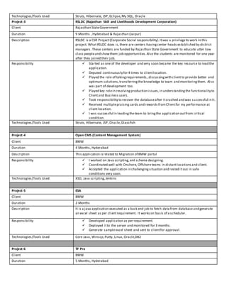 Technologies/Tools Used Struts, Hibernate, JSP, Eclipse,My SQL, Oracle
Project-3 RSLDC (Rajasthan Skill and Livelihoods Development Corporation)
Client Rajasthan StateGovernment
Duration 9 Months , Hyderabad & Rajasthan (Jaipur)
Description RSLDC is a CSR Project(Corporate Social responsibility).Itwas a privilegeto work in this
project. What RSLDC does is,there are centers havingcenter heads established by district
managers. These centers are funded by Rajasthan State Government to educate utter low
class peopleand showthem job opportunities.Also the students are monitored for one year
after they joined their job.
Responsibility  Started as one of the developer and very soon became the key resource to lead the
application.
 Deputed continuously for 4 times to clientlocation.
 Played the role of takingrequirements, discussingwith clientto provide better and
optimum solutions,transferringthe knowledge to team and monitoringthem. Also
was part of development too.
 Played key rolein resolvingproduction issues,in understandingthe functionality to
Clientand Business users.
 Took responsibility to recover the databaseafter itcrashed and was successful in it.
 Received multiplepraisingcards and rewards fromClientfor my performance at
clientlocation.
 I was successful in leadingtheteam to bringthe application outfrom critical
condition.
Technologies/Tools Used Struts, Hibernate, JSP, Oracle,Glassfish
Project-4 Open CMS (Content Management System)
Client BMW
Duration 4 Months, Hyderabad
Description This application isrelated to Migration of BMW portal
Responsibility  I worked on Java scripting,xml schema designing.
 Coordinated well with Onshore, Offshoreteams in distantlocationsand client.
 Accepted the application in challengingsituation and rested it out in safe
conditions very soon.
Technologies/Tools Used XSD, Java scripting,Jenkins
Project-5 ESA
Client BMW
Duration 2 Months
Description It is a java application executed as a back end job to fetch data from databaseand generate
an excel sheet as per clientrequirement. It works on basis of a scheduler.
Responsibility  Developed application as per requirement.
 Deployed itto the server and monitored for 3 months.
 Generate sampleexcel sheet and sent to clientfor approval.
Technologies/Tools Used Core Java, Winscp,Putty, Linux, Oracle,DB2
Project-6 TF Pro
Client BMW
Duration 5 Months, Hyderabad
 