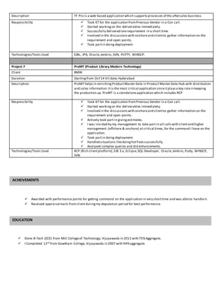 Description TF Pro is a web based application which supportsprocesses of the aftersales business.
Responsibility  Took KT for the application fromPrevious Vendor in a Con call.
 Started workingon the deliverables immediately.
 Successfully delivered onerequirement in a short time.
 Involved in the discussionswith onshoreand clientto gather information on the
requirement and open points.
 Took partin doing deployment
Technologies/Tools Used EJBs, JPA, Oracle,Jenkins,SVN, PUTTY, WINSCP.
Project-7 ProMT (Product Library Modern Technology)
Client BMW
Duration Startingfrom Oct’14 till date,Hyderabad
Description ProMT helps in enrichingProductMaster Data in Product Master Data Hub with distribution
and sales information.Itis the most critical application sinceitplaysa key rolein keeping
the production up. ProMT is a standaloneapplication which includes RCP
Responsibility  Took KT for the application fromPrevious Vendor in a Con call.
 Started workingon the deliverables immediately.
 Involved in the discussionswith onshoreand clientto gather information on the
requirement and open points.
 Actively took part in givingestimates.
 I was insisted by my management to take part in all callswith clientand higher
management (offshore & onshore) at critical times,for the command I have on the
application.
 Took partin doing deployment.
 Handled situations likedoinghotfixes successfully.
 Analyzed complex queries and did enhancements.
Technologies/Tools Used RCP (Rich clientplatform), EJB 3.x, Eclipse,SQL Developer, Oracle,Jenkins,Putty, WINSCP,
SVN
 Awarded with performance points for getting command on the application in very shorttime and was ableto handleit.
 Received appraisal mails fromclient duringmy deputation period for best performance.
 Done B-Tech (ECE) from MIC Collegeof Technology, Vijayawada in 2011 with 75%Aggregate.
 I Completed 12th from Gowtham College, Vijayawada in 2007 with 94%aggregate.
EDUCATION
ACHEIVEMENTS
 