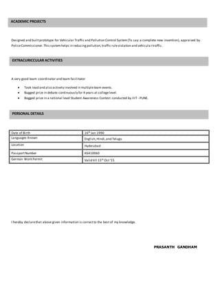 Designed and builtprototype for Vehicular Traffic and Pollution Control System(To say:a complete new invention), appraised by
PoliceCommissioner.This systemhelps in reducingpollution,traffic ruleviolation and vehicula rtraffic.
A very good team coordinator and team facilitator
 Took lead and also actively involved in multipleteam events.
 Bagged prize in debate continuously for 4 years at collegelevel.
 Bagged prize in a national level Student Awareness Contest conducted by IIIT - PUNE.
Date of Birth 16th Jan 1990
Languages Known English,Hindi,and Telugu
Location Hyderabad
PassportNumber K6410060
German Work Permit Valid till 15th Oct‘15
I hereby declarethat above given information is correctto the best of my knowledge.
PRASANTH GANDHAM
ACADEMIC PROJECTS
EXTRACURICCULAR ACTIVITIES
PERSONAL DETAILS
 