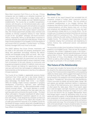 5
EXECUTIVE SUMMARY China and Los Angeles County
More direct investment from China is on the way. Chinese
companies see Los Angeles as an attractive investment for
many reasons. First, Los Angeles is a large market, with a
population of 10 million people and over 300,000 business
establishments. The county has an excellent transportation
network, with the ports, an international airport, plus a well-
developednetworkfreewaysystemandrailroadstocarrygoods
to the rest of the U.S. The county has a world-class system
of higher education with three superb research universities.
Also, the Chinese government provides many incentives and
subsidies to Chinese companies looking to invest abroad
as part of the “go global” campaign and recent economic
reforms. Importantly, setting up abroad allows companies to
avoid the obstacles associated with trade disputes. Finally, the
large Chinese population in Los Angeles County (the largest of
any county in the U.S.) provides a “comfort factor” to Chinese
business managers who must move to the area.
The LAEDC believes that future Chinese investments will
be made in the real estate and property development area
along with green/clean technology industries like electric
vehicles and renewable energy (solar and wind). Also, high-
tech consumer electronics will be another core area as this
has been targeted by both the government and the private
sector. Other key industries likely to attract investment range
from e-commerce to the auto industry to construction and
engineering to logistics to biotech. In addition, more and more
Chinese investors are looking for opportunities to acquire
start-ups with brand new technologies or collaborating with
local universities as this has become a new focus for outbound
Chinese investment.
The County of Los Angeles is aggressively pursuing foreign
investment from China and has a very strong interest in
attracting real estate/ property development and green/
clean technology. The World Trade Center – Los Angeles
(WTC-LA) strategy targets Chinese investment in property
development, e-commerce, high-tech, clean technology
automotive industry and the alternative/renewable energy
industry amongst others. The report describes a number
of trade missions and conferences that took place over the
past few years and summarizes the results to date. The latest
effort culminated in Shanghai Greenland’s $1 billion mixed-
use property development investment adjacent to L.A. Live
that will include a hotel designed by LA-based architectural
firm Gensler. This section of the report also includes a list
of trade and investment resources in Los Angeles County for
the benefit of foreign investors along with a parallel listing of
Chinese trade and economic development organizations that
have offices in Los Angeles.
Business Ties
This section of the report presents two annotated lists of
companies involved in foreign direct investment activities
in Los Angeles County and in China. The first consists of
companies headquartered in Los Angeles (Fortune 500
companies, Key Industry Cluster Firms and Others) and having
a physical presence—an office, factory, store, etc.—in China
and companies not headquartered in L.A. County, but with
China operations closely tied to L.A. County offices. This list
includes over 70 companies at present and there are summary
profiles of each firm’s activities in China. The list is surprisingly
diverse—reflecting the wide variety of industry clusters in Los
Angeles County. The companies range from large to small,
in industries ranging from architecture and engineering to
fashion, finance, law, professional services and advanced
technology.
The second list includes some (not all) key Chinese firms with a
presence in Los Angeles County. There are over 40 companies
at present—the number is expected to grow in the future—
including four passenger airlines operating between LAX and
various cities in China. This list includes well known names
like the Bank of China, China Mobile, China Telecom, and
COSCO as well as others perhaps not so well known today
but eager to participate in the Los Angeles economy.
The Future of the Relationship
The report next considers the factors that will influence what
lies ahead for the relationship between China and Los Angeles
County. The Chinese economy is expected to continue growing
(albeit at a slower pace), which suggests that exports to China
and FDI flows from China also will increase. The key issue
going forward is not whether or not Chinese policymakers will
succeed in “re-balancing” the economy so that spending by
China’s consumers for goods and services plays a larger role
and exports and perhaps investment decline in importance
(as a share of the total economy, not in absolute terms) but
at what speed this takes place. Most China experts agree
that it will not happen overnight. However, over the past few
years we have already witnessed the impact of such a shift
as China has become the Los Angeles Metropolitan Area’s
third largest export market by demanding more of our key
goods and services exports. It has already altered the direction
and composition of goods moving through the Los Angeles
Customs District as we are exporting more goods and services
and less waste and scrap. The continuation of this trend along
with continued strength in imports should translate into a very
robust outlook in the coming years for the local ports.
Los Angeles County Economic Development Corporation
 
