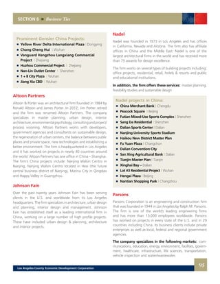 SECTION 6 Business Ties
Nadel
Nadel was founded in 1973 in Los Angeles and has offices
in California, Nevada and Arizona. The firm also has affiliate
offices in China and the Middle East. Nadel is one of the
largest architectural firms in the world and has received more
than 75 awards for design excellence.
The firm works on several types of building projects including:
office projects, residential, retail, hotels & resorts and public
and educational institutions.
In addition, the firm offers these services: master planning,
feasibility studies and sustainable design
Nadel projects in China:
	 	 China Merchant Bank | Chengdu
	 	 Peacock Square | Beijing
	 	 Futian Mixed-Use Sports Complex | Shenzhen
	 	 Sang Da Residential | Shenzhen
	 	 Dalian Sports Center | Dalian
	 	 Nanjing University Sports Stadium
	 	 Haikou New District Master Plan
	 	 Fu Yuan Plaza | Changchun
	 	 Dalian Convention City
	 	 San Xing Agricultural Bank | Dalian
	 	 Tianjin Master Plan | Tianjin
	 	 Xinghai Bay – Dalian
	 	 Lot #3 Residential Project | Wuhan
	 	 Hengxi Plaza | Beijing
	 	 Nantian Shopping Park | Changzhou
Parsons
Parsons Corporation is an engineering and construction firm
that was founded in 1944 in Los Angeles by Ralph M. Parsons.
The firm is one of the world’s leading engineering firms
and has more than 13,000 employees worldwide. Parsons
has worked on projects in every state of the U.S. and in 29
countries including China. Its business clients include private
enterprises as well as local, federal and regional government
agencies.
The company specializes in the following markets: com-
munications, education, energy, environment, facilities, govern-
ment, healthcare, infrastructure, life sciences, transportation,
vehicle inspection and water/wastewater.
Prominent Gensler China Projects:
	 	 Yellow River Delta International Plaza | Dongying
	 	 Chang Cheng Hui | Wuhan
	 	 Vanguard Hangzhou Langxiang Commercial
		Project | Zhejiang
	 	 Huzhou Commercial Project | Zhejiang
	 	 Nan-Lin Outlet Center | Shenzhen
	 	 1 + 8 City Plaza | Wuhan
	 	 Jiang Xia CBD | Wuhan
Altoon Partners
Altoon & Porter was an architectural firm founded in 1984 by
Ronald Altoon and James Porter. In 2012, Jim Porter retired
and the firm was renamed Altoon Partners. The company
specializes in master planning, urban design, interior
architecture,environmentalpsychology,consultingandproject/
process visioning. Altoon Partners works with developers,
government agencies and consultants on sustainable design,
the regeneration of urban centers, the balance between public
places and private space, new technologies and establishing a
better environment. The firm is headquartered in Los Angeles
and it has worked on projects in nearly 40 countries around
the world. Altoon Partners has one office in China – Shanghai.
The firm’s China projects include: Nanjing Walsin Centro in
Nanjing, Nanjing Walsin Centro located in Hexi (the future
central business district of Nanjing), Marina City in Qingdao
and Happy Valley in Guangzhou.
Johnson Fain
Over the past twenty years Johnson Fain has been serving
clients in the U.S. and worldwide from its Los Angeles
headquarters. The firm specializes in architecture, urban design
and planning, interior design and management. Johnson
Fain has established itself as a leading international firm in
China, working on a large number of high profile projects.
These have included urban design & planning, architecture
and interior projects.
95Los Angeles County Economic Development Corporation
 
