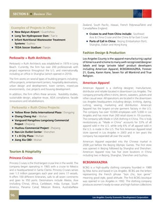 SECTION 6 Business Ties
Examples of Projects in China:
	 	 New Baiyun Airport | Guanhzhou 	 	
	 	 Long Tan Hydropower Dam | Tian’e 	
	 	 Infant Nutritional Wastewater Treatment
		 Systems | Suzhou 	
	 	 TEDA Soccer Stadium | Tianjin
Perkowitz + Ruth Architects
Perkowitz + Ruth Architects was established in 1979 in Long
Beach. Currently, the firm has over 200 professionals with
project experience throughout the U.S. and internationally,
including an office in Shanghai (which opened in 2010).
The firm works on several types of building projects including:
office projects, entertainment centers, hospitality destinations,
urban design and development, town centers, mixed-use
environments, civic projects and housing development.
In addition, the firm offers these services: feasibility studies,
sustainable design, adaptive reuse, ADA compliance, facade
renovations and rehabilitations.
Perkowitz + Ruth China Projects:
	 	 Yellow River Delta International Plaza | Dongying
	 	 Chang Cheng Hui – Wuhan
	 	 Vanguard Hangzhou Langxiang Commercial
		Project | Zhejiang
	 	 Huzhou Commercial Project | Zhejiang
	 	 Nan-Lin Outlet Center | Shenzhen
	 	 1 + 8 City Plaza | Wuhan
	 	 Jiang Xia CBD | Wuhan
Tourism & Hospitality
Princess Cruises
Princess Cruises is the third largest cruise line in the world. The
company began operating in 1965 with a cruise to Mexico
and is headquartered in Santa Clarita. Princess Cruises serves
over 1.3 million passengers each year and owns 17 vessels.
It offers 100 different itineraries, sails to all seven continents
and goes to 350 ports. Destinations include Alaska, Asia
(including China), Africa, Caribbean, India, Europe, South
America, Panama Canal, Mexican Riviera, Australia/New
Zealand, South Pacific, Hawaii, French Polynesia/Tahiti and
Canada/New England.
	 	 Cruises to and from China include: Southeast
		 Asia & China Cruise and the China & Far East Cruise
	 	 Ports of Call in China: Beijing (Embarkation Port),
		 Shanghai, Dalian and Hong Kong
Fashion Design & Production
Los Angeles County is the apparel manufacturing capital
ofAmericaandishometomanywell-recognizeddesigner
labels and large ‘private label’ product developers
including American Apparel, BCBGMAXAZRIA, Forever
21, Guess, Karen Kane, Seven for all Mankind and True
Religion.
American Apparel
American Apparel is a clothing designer, manufacturer,
distributor and retailer located in downtown Los Angeles. The
company primarily offers t-shirts, denim, sweaters, jackets and
other casual wear. All operations are located in the downtown
Los Angeles headquarters including design, knitting, dyeing,
cutting, sewing, marketing and distribution. American
Apparel has the largest on-site garment factory in the U.S.
The company has over 10,000 employees with 5,000 in Los
Angeles and has more than 260 retail stores in 19 countries.
The company sells Made in USA clothing in China. This is truly
revolutionary as “Made in China” accounts for 33% of all
apparel sold in the U.S. while only 6% of all apparel sold in
the U.S. is made in the U.S. The first American Apparel retail
store opened in Los Angeles in 2003 and in ten years the
company has expanded all over the world.
American Apparel expanded into the Chinese market in
2008 just before the Beijing Olympic Games. The first store
was opened in Beijing followed by Shanghai and Shenzhen.
American Apparel now has five store locations in China
including two in Beijing, Shanghai, Shenzhen and Suzhou.
BCBGMAXAZRIA
BCBG is a high-quality clothing company founded in 1989
by Max Azria and based in Los Angeles. BCBG are the letters
representing the French phrase “bon chic, bon genre”
meaning good style, good attitude. The first BCBG boutique
was opened in Los Angeles in 1992. The clothing company
produces women’s ready-to-wear and high-fashion collections
96 Los Angeles County Economic Development Corporation
 