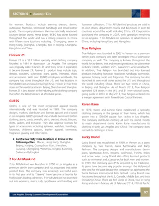 SECTION 6 Business Ties
for women. Products include evening dresses, denim,
outerwear, footwear, swimwear, handbags and small leather
goods. The company also owns the internationally renowned
couture design brand, Herve Leger. BCBG has stores located
throughout the world and has a strong presence in China
with fifteen store locations including: Chongqing, seven in
Hong Kong, Shanghai, Chengdu, two in Beijing, Changsha,
Hangzhou and Yiwu.
Forever 21
Forever 21 is a $3.7 billion specialty retail clothing company
founded in 1984 in downtown Los Angeles. The company
was originally called Fashion 21 and then, once it expanded,
it became Forever 21. Forever 21 product lines include tops,
dresses, sweaters, outerwear, jeans, pants, intimates, shoes
and accessories. With over 30,000 employees worldwide, the
company has stores throughout the U.S. and has locations in
the Middle East and Asia (including China). Forever 21 has three
stores in China with locations in Beijing, Shenzhen and Shanghai.
Forever 21 is best known in the industry as the clothing company
that offers the latest fashions at affordable prices.
GUESS
GUESS is one of the most recognized apparel brands
internationally and was founded in 1981. The company
designs, markets, distributes and licenses apparel and is based
in Los Angeles. GUESS product lines include denim and cotton
clothing, jeans, pants, overalls, skirts, dresses, shorts, blouses,
shirts, jackets and knitwear. They also approve licenses for
types of accessories including eyewear, watches, handbags,
footwear, children’s apparel, leather apparel, swimwear,
fragrance, jewelry and other items.
	 	 GUESS has forty store locations in China in the
		 following cities: Macau, Hong Kong, Shanghai,
		 Beijing, Nanjing, Guangzhou, Xian, Shenzhen,
		 Guiyang, Chongqing, Wenzhou, Ningbo, Kunming,
		 Dalian and Mongkok
7 For All Mankind
7 for All Mankind was launched in 2000 in Los Angeles as a
premium denim jean company and has expanded into other
product lines. The company was extremely successful even
in its first year and its “Sevens” have become a favorite for
Hollywood’s leading celebrities. 7 for All Mankind has branched
out into women’s, men’s, kids, sportswear and handbag and
footwear collections. 7 for All Mankind products are sold in
its own stores, department stores and boutiques in over 80
countries around the world including China. V.F. Corporation
purchased the company in 2007, with operation remaining
in Los Angeles. 7 for All Mankind operates 17 retail stores in
China, including Hong Kong and Hangzhou.
True Religion
True Religion was founded in 2002 in Vernon as a premium
denim jeans company and later developed into a sportswear
company as well. The company is known throughout the
world for its denim, knit and woven sportswear. Its sportswear
includes t-shirts, western shirts, sweatshirts and sweatpants.
In addition, True Religion has branched out into licensed
products including footwear, headwear, handbags, swimwear,
eyewear, hosiery, socks and fragrance. The company has also
launched its own retail stores across the U.S. and throughout
the world including China. There are two stores in China,
in Beijing and Shanghai. As of March 2013, True Religion
operated 124 stores in the U.S. and 31 international stores,
going public in 2003. In May 2013, True Religion entered into
a merger agreement with TowerBrook Capital Partners.
Karen Kane
In 1979, Karen and Lonnie Kane established a specialty
clothing company in the garage of their home, which has
grown into a 150,000 square foot facility in Los Angeles.
The company distributes clothing all over the world, mostly
to major department stores. Karen Kane manufactures its
clothing in both Los Angeles and China. The company does
not sell its clothing in China.
Lucky Brand
Lucky Brand was established in 1990 in Vernon as a jeans
company by two friends, Gene Montesano and Barry
Perlman. The company designs and manufacturers denim
jeans, sportswear, knits, wovens, outerwear, T-shirts, shoes
and active wear. Lucky Brand also offers licensed products
such as swimwear and accessories for both men and women.
In 1999, the company was 85% acquired by Liz Claiborne.
Its jeans have become very popular amongst the Hollywood
elite and for the past decade the company has sponsored the
Santa Barbara International Film Festival. Lucky Brand now
has stores throughout the U.S, Canada, Middle East and Asia
(including China). There are five stores in China, four in Hong
Kong and one in Macau. As of February 2014, Fifth & Pacific
97Los Angeles County Economic Development Corporation
 