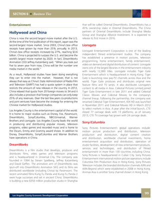 SECTION 6 Business Ties
Entertainment
Hollywood and China
China is now the second largest movie market after the U.S.
At the time of the first publication of this report, Japan was the
second largest movie market. Since 2003, China’s box office
receipts have grown by more than 25% annually. In 2013,
China’s box office receipts increased by 27%, reaching $3.6
billion. China is projected to surpass the U.S. and become the
world’s largest movie market by 2020. In fact, DreamWorks
Animation CEO Jeffrey Katzenberg said, “When you look out
five to seven year from now, China will be the number one
media market in the world.”
As a result, Hollywood studies have been doing everything
they can to enter into the market. However, that is not
always that easy as China’s State Administration of Radio Film
and Television (SARFT) has had a quota system in place that
restricts the amount of new releases in the country. In 2012,
China relaxed that quota from 20 foreign movies to 34 and it
also includes a provision that foreign companies can only keep
25% of any revenues. Over the last few years co-productions
and joint ventures have become the strategy for entering the
Chinese market for Hollywood studios.
Los Angeles County is the entertainment capital of the world.
It is home to major studios such as Disney, Fox, Paramount,
DreamWorks, Sony/Columbia, NBC/Universal, Warner
Brothers and Lionsgate. Los Angeles County leads the world
in producing and distributing popular movies, television
programs, video games and recorded music and is home to
the Oscars, Emmy and Grammy award shows. In addition to
Disney, DreamWorks, Sony/Columbia and Warner Brothers
have operations in China.
DreamWorks
DreamWorks is a film studio that develops, produces and
distributes films, video games and television programs
and is headquartered in Universal City. The company was
founded in 1994 by Steven Spielberg, Jeffrey Katzenberg
and David Geffen. The animation arm of DreamWorks was
spun-off into DreamWorks Animation SKG and its films are
distributed worldwide (including China) by Paramount. The
recent animated films Kung Fu Panda and Kung Fu Panda 2
were huge successes and set in ancient China. DreamWorks
is building a new $350 million production studio in Shanghai
that will be called Oriental DreamWorks. DreamWorks has a
45% ownership stake in Oriental DreamWorks. The China
partners of Oriental DreamWorks include Shanghai Media
Group and Shanghai Alliance Investment. It is expected to
release its first movie in 2016.
Lionsgate
Lionsgate Entertainment Corporation is one of the leading
independent filmed entertainment studios. The company
has established a presence in motion pictures, television
programming, home entertainment, family entertainment,
video-on demand and digital distribution of content. Lionsgate
owns one of the largest libraries in the entertainment industry
with nearly 12,000 titles. Lionsgate includes Tiger Gate
Entertainment which is headquartered in Hong Kong. Tiger
Gate is launching new pay-TV channels across Asia and the
world. Tiger Gate produces and distributes original new
feature films and TV series. It also distributes Lionsgate’s
content to all media in Asia. Celestial Pictures Limited joined
Tiger Gate Entertainment in late 2011 and added Celestial
Classic Movies and Celestial Movies to the company’s
channel lineup. Following the partnership, the company was
renamed Celestial Tiger Entertainment. KIX HD was launched
in November 2011 and Celestial Movies HD in March 2012
to select markets in Asia. A year after the initial launch, CTE
closed 17 carriage deals with 13 platforms; as of January
2013, CTE TV coverage has grown with 24 carriage deals.
Sony/Columbia
Sony Pictures Entertainment’s global operations include:
motion picture production and distribution, television
production and distribution, digital content creation
and distribution, worldwide channel investments, home
entertainment acquisition and distribution, operation of
studio facilities, development of new entertainment products,
services and technologies, and distribution of filmed
entertainment in more than 130 countries including China.
Sony Pictures is headquartered in Culver City. Sony Pictures
Entertainment international motion picture operations include
Columbia Film Production Asia in Hong Kong. Sony Pictures
Television includes the branded distribution channels AXN and
AXN Beyond which were established in 2008 in Hong Kong.
Animax Asia is another Sony channel shown in Hong Kong.
99Los Angeles County Economic Development Corporation
 