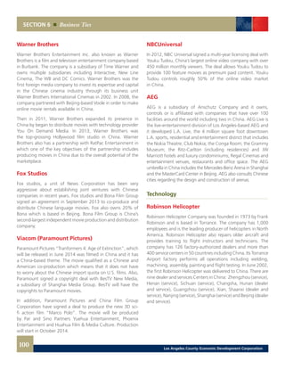 SECTION 6 Business Ties
Warner Brothers
Warner Brothers Entertainment Inc. also known as Warner
Brothers is a film and television entertainment company based
in Burbank. The company is a subsidiary of Time Warner and
owns multiple subsidiaries including Interactive, New Line
Cinema, The WB and DC Comics. Warner Brothers was the
first foreign media company to invest its expertise and capital
in the Chinese cinema industry through its business unit
Warner Brothers International Cinemas in 2002. In 2008, the
company partnered with Beijing-based Voole in order to make
online movie rentals available in China.
Then in 2011, Warner Brothers expanded its presence in
China by began to distribute movies with technology provider
You On Demand Media. In 2013, Warner Brothers was
the top-grossing Hollywood film studio in China. Warner
Brothers also has a partnership with RatPac Entertainment in
which one of the key objectives of the partnership includes
producing movies in China due to the overall potential of the
marketplace.
Fox Studios
Fox studios, a unit of News Corporation has been very
aggressive about establishing joint ventures with Chinese
companies in recent years. Fox studios and Bona Film Group
signed an agreement in September 2013 to co-produce and
distribute Chinese language movies. Fox also owns 20% of
Bona which is based in Beijing. Bona Film Group is China’s
second-largest independent movie production and distribution
company.
Viacom (Paramount Pictures)
Paramount Pictures “Tranformers 4: Age of Extinction”, which
will be released in June 2014 was filmed in China and it has
a China-based theme. The movie qualified as a Chinese and
American co-production which means that it does not have
to worry about the Chinese import quota on U.S. films. Also,
Paramount signed a copyright deal with BesTV New Media,
a subsidiary of Shanghai Media Group. BesTV will have the
copyrights to Paramount movies.
In addition, Paramount Pictures and China Film Group
Corporation have signed a deal to produce the new 3D sci-
fi action film “Marco Polo”. The movie will be produced
by Par and Sino Partners Yuehua Entertainment, Phoenix
Entertainment and Huahua Film & Media Culture. Production
will start in October 2014.
NBCUniversal
In 2012, NBC Universal signed a multi-year licensing deal with
Youku Tudou, China’s largest online video company with over
450 million monthly viewers. The deal allows Youku Tudou to
provide 100 feature movies as premium paid content. Youku
Tudou controls roughly 50% of the online video market
in China.
AEG
AEG is a subsidiary of Anschutz Company and it owns,
controls or is affiliated with companies that have over 100
facilities around the world including two in China. AEG Live is
the live-entertainment division of Los Angeles-based AEG and
it developed L.A. Live, the 4 million square foot downtown
L.A. sports, residential and entertainment district that includes
the Nokia Theatre; Club Nokia; the Conga Room; the Grammy
Museum; the Ritz-Carlton (including residences) and JW
Marriott hotels and luxury condominiums; Regal Cinemas and
entertainment venues, restaurants and office space. The AEG
umbrella in China includes the Mercedes-Benz Arena in Shanghai
and the MasterCard Center in Beijing. AEG also consults Chinese
cities regarding the design and construction of arenas.
Technology
Robinson Helicopter
Robinson Helicopter Company was founded in 1973 by Frank
Robinson and is based in Torrance. The company has 1,000
employees and is the leading producer of helicopters in North
America. Robinson Helicopter also repairs older aircraft and
provides training to flight instructors and technicians. The
company has 126 factory-authorized dealers and more than
400 service centers in 50 countries including China. Its Torrance
Airport factory performs all operations including welding,
machining, assembly, painting and flight testing. In June 2002,
the first Robinson Helicopter was delivered to China. There are
nine dealer and services Centers in China: Zhengzhou (service),
Henan (service), Sichuan (service), Changsha, Hunan (dealer
and service), Guangzhou (service), Xian, Shaanxi (dealer and
service), Nanjing (service), Shanghai (service) and Beijing (dealer
and service).
100 Los Angeles County Economic Development Corporation
 