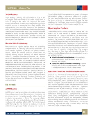 SECTION 6 Business Ties
Trojan Battery
Trojan Battery Company was established in 1925 in the
Los Angeles area and moved to its current headquarters in
Santa Fe Springs in the 1960s. The company is the world’s
leading manufacturer of deep cycle battery technology. Trojan
batteries are used to power golf carts, utility vehicles, aerial
work platforms, floor machines, heavy duty and commercial
trucks, marine/recreational vehicles and for renewable energy.
The company has an office in Hong Kong and four distributor
networks in Beijing and one in Hong Kong which service all
of Mainland China. Trojan Battery Company is holding two
events in Beijing and Shanghai in 2014 related to Electric
Vehicles and Floor Machines.
Heraeus Metal Processing
Hereaus Group is a global precious metals and technology
company based in Germany with offices worldwide. The
main business segments of Heraeus are precious metals,
sensors, dental and medical products, quartz glass and
specialty lighting sources. Heraeus has eleven locations
in the U.S. including only one in California. The California
location is Heraeus Metal Processing and it is based in Santa
Fe Springs. Heraeus Metal Processing falls under the Precious
Metals (W.C. Heraeus) business segment of the company. The
Precious Metals division processes gold, silver, platinum and
special metals in order to produce industrial products for the
telecom, IT, energy, environmental and health care industries.
Heraeus Metal Processing conducts a significant amount of
business with Heraeus Precious Metals (W.C. Heraeus) in
Mainland China and Hong Kong. Heraeus Precious Metals is
located in Hong Kong, Shanghai, Zhaoyuan, Changshu, and
Jiangsu. Heraeus Group has 4 locations in Mainland China
and Hong Kong.
Bio-Medical
AXM Pharma
AXM Pharma is a pharmaceutical and nutraceutical company
that produces, markets and distributes over- the-counter and
prescription generic injectables, capsules, tablets, liquids and
medicated skin products in China. The company is based
in Diamond Bar and conducts business in China through a
wholly-owned subsidiary called AXM Pharma (Shenyang).
AXM Shenyang also has licenses to produce, market and
distribute drug products, herbal remedies and vitamins in
China. In 2004, AXM Pharma established a plant in Shenyang
that produces tubes for ointments, tablets and capsules.
The plant also has laboratory and administration facilities.
The factory is located in a special economic zone that was
established by the Chinese government in 1988 to promote
high-tech industries in the Northeastern part of China.
Obagi Medical Products
Obagi Medical Products was founded in 1988 by skin care
experts and is now owned by Valeant Pharmaceuticals
International, Inc. Obagi is involved in the development,
manufacturing and marketing of prescription skin care
products. The company is based in Long Beach and is the
top provider of topical aesthetic and skin care systems in the
physician-dispensed market. The products are mainly used to
prevent skin problems in adults. Obagi has greatly expanded its
operations across the globe and now has distribution partners
in more than 42 countries including China. The company
has a distributor in Hong Kong called Neo Derm Group. The
markets served by Obagi include dermatology, plastic surgery
and aesthetic markets.
	 	 Skin Conditions Treated include: photodamage,
		 hyperpigmentation, senile lentigines, acne, sun
		 damage, and rosacea
	 	 Obagi and the local Chinese community: satellite
		 clinic Located in San Gabriel that caters to the large
		 Chinese community in the San Gabriel Valley
Spectrum Chemicals & Laboratory Products
Spectrum is a manufacturer and distributor of high quality
chemicals, safety products and lab equipment based in
Gardena. The company has laboratories in California, New
Jersey and Shanghai, China. Spectrum also has a corporate
office in Shanghai. Spectrum started its China operations in
2003 and then expanded in 2005 with the construction of the
full-service laboratory in Shanghai. Then in 2011, Spectrum
opened up a new 30,000 square foot facility in Shanghai.
Spectrum China Analytical Services include: reliable in-country
professional testing services, comprehensive analytical
testing facility, serving pharma, biotech and FDA-regulated
industries, experienced analysts and management, finished
product testing and special testing and audit and inspection
services. The benefits of having a laboratory in China include
eliminating regulatory red tape, customs delays, reducing
costs and a single source for testing.
101Los Angeles County Economic Development Corporation
 