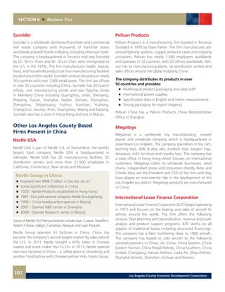 SECTION 6 Business Ties
Sunrider
Sunrider is a wholesale distributor/franchiser and commercial
real estate company with thousands of franchise stores
worldwide and with hotels in Beijing, including a five-star hotel.
The company is headquartered in Torrance and was founded
by Dr. Tei-Fu Chen and Dr. Oi-Lin Chen who immigrated to
the U.S. in the 1970s. The firm manufactures health, beauty,
food, and household products at four manufacturing facilities
located around the world. Sunrider conducts business in nearly
50 countries with over 7,000 retail stores. The firm has offices
in over 20 countries including China. Sunrider has 20 branch
offices, one manufacturing center and two flagship stores
in Mainland China including Guangzhou, Jinan, Shenyang,
Zhejiang, Tianjin, Shanghai, Harbin, Sichuan, Zhongshan,
Zhengzhou, Shijiazhuang, Fuzhou, Kunshan, Yuzhong,
Changchun, Urumqi, Xi’an, Guangzhou, Beijing and Nanjing.
Sunrider also has a store in Hong Kong and one in Macau.
Other Los Angeles County Based
Firms Present in China
Nestlè USA
Nestlè USA is part of Nestlè S.A. of Switzerland, the world’s
largest food company. Nestle USA is headquartered in
Glendale. Nestlè USA has 26 manufacturing facilities, 22
distribution centers and more than 21,000 employees in
California, Connecticut, New Jersey and Missouri.
Nestlè Group in China:
	 	 Invested over RMB 7 billion in the last 20 yrs	
	 	 Some significant milestones in China
	 	 1920 | Nestle Products established in Hong Kong 	
	 	 1987 | First joint-venture company Nestle Shuangcheng 	
	 	 1996 | China headquarters opened in Beijing 	
	 	 2001 | Opened R&D center in Shanghai 	
	 	 2008 | Opened Research center in Beijing
Some of Nestlè USA famous brands include Lean Cuisine, Stouffer’s,
Taster’s Choice, Libby’s, Carnation, Nesquik and Lean Pockets.
Nestle Group operates 33 factories in China, China has
become the company’s second largest market by sales behind
the U.S. In 2011, Nestle bought a 60% stake in Chinese
sweets and snack maker Hsu Fu Chi. In 2013, Nestle opened
two new factories in China – a coffee plant in Shandong and
another food factory with Chinese partner Yinlu Foods Group.
Pelican Products
Pelican Products is a manufacturing firm located in Torrance
founded in 1978 by Dave Parker. The firm manufactures ad-
vanced lighting systems, rugged protector cases and shipping
containers. Pelican has nearly 1,500 employees worldwide
and operates in 12 countries with 22 offices worldwide. Peli-
can has six manufacturing plants, six distribution centers and
sales offices around the globe including China.
The company distributes its products in over
50 countries and provides:
	 	 Multilingual product packaging and sales staff
	 	 International power supplies
	 	 Specification data in English and metric measurements
	 	 Strong packaging for export shipping
Pelican China has a Pelican Products China Representative
Office in Shanghai.
Megatoys
Megatoys is a worldwide toy manufacturing, import/
export and wholesale company which is headquartered in
downtown Los Angeles. The company specializes in toy cars,
learning toys, dolls & play sets, outdoor toys, bargain toys,
dinosaurs, kid’s furniture and novelty toys. The company has
a sales office in Hong Kong which focuses on international
customers. Megatoys caters to wholesale businesses, retail
chains, independent stores and consumers directly. Peter and
Charlie Woo are the President and CEO of the firm and they
have played an instrumental role in the development of the
Los Angeles toy district. Megatoys products are manufactured
in China.
International Lease Finance Corporation
InternationalLeaseFinanceCorporation(ILFC)beganoperating
in 1973 and focuses on the leasing and sales of aircraft to
airlines around the world. The firm offers the following
services: fleet planning and rationalization, revenue and route
analysis and product support programs. ILFC works on all
aspects of traditional leases including structured financings.
The company has a fleet numbering close to 1000 aircraft.
The company has leased or sold aircraft to the following
airlines/customers in China: Air China, China Eastern, China
Eastern Yunnan, China Postal Airlines, China Southern, China
United, Chongqing, Hainan Airlines, Lucky Air, Okay Airlines,
Shanghai Airlines, Shenzhen, Sichuan and Xiamen.
102 Los Angeles County Economic Development Corporation
 