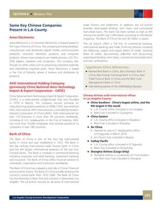 SECTION 6 Business Ties
Some Key Chinese Companies
Present in L.A County
Amoi Electronics
Amoi Electronics is a consumer electronics company based in
the Fujian Province of China. The company primarily develops,
manufactures and distributes digital mobile communication
products, consumer electronic products and computer
products. Amoi’s main products are mobile phones, LCD TV’s,
DVD players, speakers and computers. The company also
focuses on other areas such as processing imported materials
and assembling imported parts. Amoi Electronics is based
in the City of Industry, where it markets and distributes its
products.
AVIC International Holding Company
(previously China National Aero-Technology
Import & Export Corporation - CATIC)
China National Aero-Technology Import & Export Corporation
(CATIC) is a state-owned conglomerate that was founded
in 1979 in Beijing. The company focuses primarily on
manufacturing aviation products. In 2008, CATIC was renamed
AVIC International. AVIC International is controlled by Aviation
Industry Corporation of China (AVIC). AVIC International has
over 110 branches in more than 50 countries worldwide,
including its U.S. headquarters in the City of Industry. AVIC
has more than 70,000 employees that provide assistance to
customers in over 180 countries.
Bank of China
The Bank of China is one of the four big state-owned
banks in China and was established in 1912. The Bank is
the top ranking international trade finance bank in China
and has the largest international presence of the top four
Chinese banks. The Bank is involved in commercial banking
including corporate and retail banking, investment banking
and insurance. The Bank of China offers financial services to
individuals, corporations and institutions worldwide.
The Bank of China has a played a vital role in China’s financial
and economic history. The Bank of China actually served as the
country’s central bank from 1912-1949. The Bank of China
has two branches in New York and a branch in downtown Los
Angeles. The LA branch focuses on all areas of international
trade finance and settlement. In addition, the LA branch
provides asset-based lending, term loans and commercial
real estate loans. The bank has been ranked as high as 9th
among the world’s top 1,000 banks according to the Banker
magazine. The Bank of China has over $2 trillion in assets.
The LA branch offers a full line of commercial banking,
international banking and trade financing services including
the following: import and export letters of credit, stand-by
letter of credit, documentary collection and discounting,
asset-based lending, term loans, commercial real estate loans
and loan syndications.
Significant China Milestones:
	 	 Named Best Bank in China, Best Domestic Bank in
		 China, Best Foreign Exchange Bank in China, Best
		 Trade Finance Bank in China and the Best Cash
		 Management Bank in China
	 	 Sole banking partner of the 2008 Beijing Olympics
Chinese Airlines with international offices
in Los Angeles County:
	 	 China Southern | China’s largest airline, and the
		 4th largest in the world
			 L.A. County office is located in Los Angeles
			 Main hub is located in Guangzhou
	 	 China Eastern
			 L.A. County office is located in Pasadena
			 Main hub is located in Shanghai
	 	 Air China
			 Opened its new U.S. headquarters office
			 in El Segundo in March 2010
			 Air China’s hub is located in Beijing
	 	 Cathay Pacific
			 L.A. County office is located in El Segundo
			 Main hub is located in Hong Kong
	 	 Shanghai Airlines (Cargo Only)
			 Shanghai Airlines is a subsidiary of China Eastern
			 and their main hub is located in Shanghai
103Los Angeles County Economic Development Corporation
 