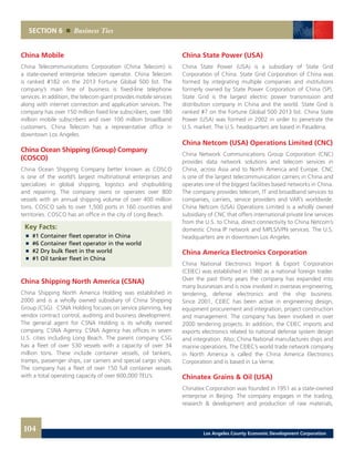 SECTION 6 Business Ties
China Mobile
China Telecommunications Corporation (China Telecom) is
a state-owned enterprise telecom operator. China Telecom
is ranked #182 on the 2013 Fortune Global 500 list. The
company’s main line of business is fixed-line telephone
services. In addition, the telecom giant provides mobile services
along with internet connection and application services. The
company has over 150 million fixed line subscribers, over 180
million mobile subscribers and over 100 million broadband
customers. China Telecom has a representative office in
downtown Los Angeles.
China Ocean Shipping (Group) Company
(COSCO)
China Ocean Shipping Company better known as COSCO
is one of the world’s largest multinational enterprises and
specializes in global shipping, logistics and shipbuilding
and repairing. The company owns or operates over 800
vessels with an annual shipping volume of over 400 million
tons. COSCO sails to over 1,500 ports in 160 countries and
territories. COSCO has an office in the city of Long Beach.
Key Facts:
	 	 #1 Container fleet operator in China
	 	 #6 Container fleet operator in the world
	 	 #2 Dry bulk fleet in the world
	 	 #1 Oil tanker fleet in China
China Shipping North America (CSNA)
China Shipping North America Holding was established in
2000 and is a wholly owned subsidiary of China Shipping
Group (CSG). CSNA Holding focuses on service planning, key
vendor contract control, auditing and business development.
The general agent for CSNA Holding is its wholly owned
company, CSNA Agency. CSNA Agency has offices in seven
U.S. cities including Long Beach. The parent company CSG
has a fleet of over 530 vessels with a capacity of over 34
million tons. These include container vessels, oil tankers,
tramps, passenger ships, car carriers and special cargo ships.
The company has a fleet of over 150 full container vessels
with a total operating capacity of over 600,000 TEU’s.
China State Power (USA)
China State Power (USA) is a subsidiary of State Grid
Corporation of China. State Grid Corporation of China was
formed by integrating multiple companies and institutions
formerly owned by State Power Corporation of China (SP).
State Grid is the largest electric power transmission and
distribution company in China and the world. State Grid is
ranked #7 on the Fortune Global 500 2013 list. China State
Power (USA) was formed in 2002 in order to penetrate the
U.S. market. The U.S. headquarters are based in Pasadena.
China Netcom (USA) Operations Limited (CNC)
China Network Communications Group Corporation (CNC)
provides data network solutions and telecom services in
China, across Asia and to North America and Europe. CNC
is one of the largest telecommunication carriers in China and
operates one of the biggest facilities based networks in China.
The company provides telecom, IT and broadband services to
companies, carriers, service providers and VAR’s worldwide.
China Netcom (USA) Operations Limited is a wholly owned
subsidiary of CNC that offers international private line services
from the U.S. to China, direct connectivity to China Netcom’s
domestic China IP network and MPLS/VPN services. The U.S.
headquarters are in downtown Los Angeles.
China America Electronics Corporation
China National Electronics Import & Export Corporation
(CEIEC) was established in 1980 as a national foreign trader.
Over the past thirty years the company has expanded into
many businesses and is now involved in overseas engineering,
tendering, defense electronics and the ship business.
Since 2001, CEIEC has been active in engineering design,
equipment procurement and integration, project construction
and management. The company has been involved in over
2000 tendering projects. In addition, the CEIEC imports and
exports electronics related to national defense system design
and integration. Also, China National manufactures ships and
marine operations. The CEIEC’s world trade network company
in North America is called the China America Electronics
Corporation and is based in La Verne.
Chinatex Grains & Oil (USA)
Chinatex Corporation was founded in 1951 as a state-owned
enterprise in Beijing. The company engages in the trading,
research & development and production of raw materials,
104 Los Angeles County Economic Development Corporation
 