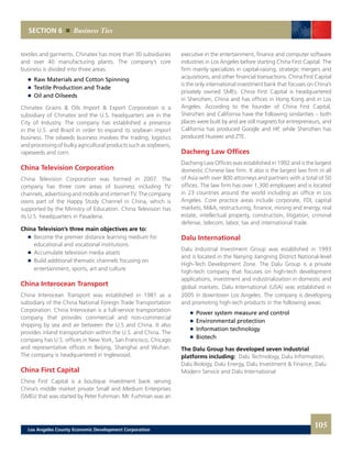 executive in the entertainment, finance and computer software
industries in Los Angeles before starting China First Capital. The
firm mainly specializes in capital-raising, strategic mergers and
acquisitions, and other financial transactions. China First Capital
is the only international investment bank that focuses on China’s
privately owned SMEs. China First Capital is headquartered
in Shenzhen, China and has offices in Hong Kong and in Los
Angeles. According to the founder of China First Capital,
Shenzhen and California have the following similarities – both
places were built by and are still magnets for entrepreneurs, and
California has produced Google and HP, while Shenzhen has
produced Huawei and ZTE.
Dacheng Law Offices
Dacheng Law Offices was established in 1992 and is the largest
domestic Chinese law firm. It also is the largest law firm in all
of Asia with over 800 attorneys and partners with a total of 50
offices. The law firm has over 1,300 employees and is located
in 23 countries around the world including an office in Los
Angeles. Core practice areas include corporate, FDI, capital
markets, M&A, restructuring, finance, mining and energy, real
estate, intellectual property, construction, litigation, criminal
defense, telecom, labor, tax and international trade.
Dalu International
Dalu Industrial Investment Group was established in 1993
and is located in the Nanjing Jiangning District National-level
High-Tech Development Zone. The Dalu Group is a private
high-tech company that focuses on high-tech development
applications, investment and industrialization in domestic and
global markets. Dalu International (USA) was established in
2005 in downtown Los Angeles. The company is developing
and promoting high-tech products in the following areas:
	 	 Power system measure and control
	 	 Environmental protection
	 	 Information technology
	 	 Biotech
The Dalu Group has developed seven industrial
platforms including: Dalu Technology, Dalu Information,
Dalu Biology, Dalu Energy, Dalu Investment & Finance, Dalu
Modern Service and Dalu International
textiles and garments. Chinatex has more than 30 subsidiaries
and over 40 manufacturing plants. The company’s core
business is divided into three areas:
	 	 Raw Materials and Cotton Spinning
	 	 Textile Production and Trade
	 	 Oil and Oilseeds
Chinatex Grains & Oils Import & Export Corporation is a
subsidiary of Chinatex and the U.S. headquarters are in the
City of Industry. The company has established a presence
in the U.S. and Brazil in order to expand its soybean import
business. The oilseeds business involves the trading, logistics
and processing of bulky agricultural products such as soybeans,
rapeseeds and corn.
China Television Corporation
China Television Corporation was formed in 2007. The
company has three core areas of business including TV
channels, advertising and mobile and internet TV. The company
owns part of the Happy Study Channel in China, which is
supported by the Ministry of Education. China Television has
its U.S. headquarters in Pasadena.
China Television’s three main objectives are to:
	 	 Become the premier distance learning medium for
		 educational and vocational institutions
	 	 Accumulate television media assets
	 	 Build additional thematic channels focusing on
		entertainment, sports, art and culture
China Interocean Transport
China Interocean Transport was established in 1981 as a
subsidiary of the China National Foreign Trade Transportation
Corporation. China Interocean is a full-service transportation
company that provides commercial and non-commercial
shipping by sea and air between the U.S and China. It also
provides inland transportation within the U.S. and China. The
company has U.S. offices in New York, San Francisco, Chicago
and representative offices in Beijing, Shanghai and Wuhan.
The company is headquartered in Inglewood.
China First Capital
China First Capital is a boutique investment bank serving
China’s middle market private Small and Medium Enterprises
(SMEs) that was started by Peter Fuhrman. Mr. Furhman was an
SECTION 6 Business Ties
105Los Angeles County Economic Development Corporation
 
