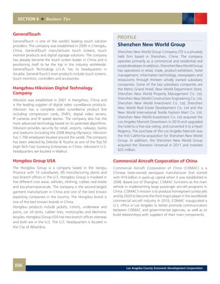 PROFILE
Shenzhen New World Group
Shenzhen New World Group Company LTD is a privately
held firm based in Shenzhen, China. The company
operates primarily as a commercial and residential real
estatedeveloper.Inaddition,ShenzhenNewWorldGroup
has operations in retail, trade, product exhibition, hotel
management, information technology, newspapers and
restaurants through thirteen wholly owned subsidiary
companies. Some of the key subsidiary companies are
the Metro Grand Hotel, New World Department Store,
Shenzhen New World Property Management Co. Ltd,
Shenzhen New World Construction Engineering Co. Ltd,
Shenzhen New World Investment Co. Ltd, Shenzhen
New World Real Estate Development Co. Ltd and the
New World International Textile Fashion Mart Co. Ltd.
Shenzhen New World Investment Co. Ltd acquired the
Los Angeles Marriott Downtown in 2010 and upgraded
the hotel to a five-star rating, and converted it to a Hyatt
Regency. The purchase of the Los Angeles Marriott was
the first California acquisition for Shenzhen New World
Group. In addition, the Shenzhen New World Group
acquired the Sheraton Universal in 2011 and invested
$25 million.
Commercial Aircraft Corporation of China
Commercial Aircraft Corporation of China (COMAC) is a
Chinese state-owned aerospace manufacturer that started
with ¥19 billion in paid-up capital when it was established in
2008. Based out of Shanghai, COMAC functions as the main
vehicle in implementing large passenger aircraft programs in
China. COMAC’s mission is to produce homegrown jumbo jets
and by 2020 to become the third major player in the worldwide
commercial aircraft industry. In 2010, COMAC inaugurated a
U.S. office in Los Angeles to better promote communication
between COMAC and governmental agencies, as well as to
build relationships with suppliers of their main components.
GeneralTouch
GeneralTouch is one of the world’s leading touch solution
providers. The company was established in 2000 in Chengdu,
China. GeneralTouch manufactures touch screens, touch
monitor products and digital signage solutions. The company
has already become the touch screen leader in China and is
positioning itself to be the top in the industry worldwide.
GeneralTouch Technology U.S.A. has its headquarters in
Arcadia. General Touch’s main products include touch screens,
touch monitors, controllers and accessories.
Hangzhou Hikvision Digital Technology
Company
Hikvision was established in 2001 in Hangzhou, China and
is the leading supplier of digital video surveillance products.
Hikvision has a complete video surveillance product line
including compression cards, DVR’s, digital video servers,
IP cameras and IP speed domes. The company also has the
most advanced technology based on its patented algorithms.
Hikvision provides security for retail, airports, railways, banks
and stadiums (including the 2008 Beijing Olympics). Hikvision
has 1,700 employees located around the world. The company
has been selected by Deloitte & Touche as one of the Top 50
High-Tech Fast Growing Enterprises in China. Hikvision’s U.S.
headquarters are located in Walnut.
Hongdou Group USA
The Hongdou Group is a company based in the Jiangsu
Province with 10 subsidiaries, 85 manufacturing plants and
two branch offices in the U.S. Hongdou Group is involved in
five different core areas: vehicles, clothing, rubber, real estate
and bio-pharmaceuticals. The company is the second largest
garment manufacturer in China and one of the best known
exporting companies in the country. The Hongdou brand is
one of the best known brands in China.
Hongdou products include jackets, t-shirts, underwear and
pants, car oil tanks, rubber tires, motorcycles and electronic
bicycles. Hongdou Group USA has two branch offices overseas
and both are in the U.S. The U.S. headquarters is located in
the City of Alhambra.
SECTION 6 Business Ties
106 Los Angeles County Economic Development Corporation
 