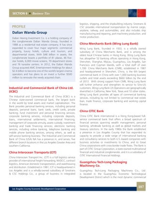 PROFILE
logistics, shipping, and the shipbuilding industry. Sinotrans &
CSC provides international transportation by marine cargo,
airplane, railway, and automobiles, and also includes ship
manufacturing and repairing, port machinery production, and
motor production.
China Merchants Bank (Wing Lung Bank)
Wing Lung Bank, founded in 1933, is a wholly owned
subsidiary of China Merchants Bank, and is among the
oldest local Chinese banks in Hong Kong. Wing Lung Bank
has altogether 52 banking offices operating in Hong Kong,
Shenzhen, Shanghai, Macau, Guangzhou, Los Angeles, San
Francisco and Cayman Islands, with a total staff of over
1,700. China Merchants Bank (CMB), established in 1987
and headquartered in Shenzhen, China, is the 6th largest
commercial bank in China with over 1,000 banking business
outlets and total assets exceeding $660 billion by the end
of 2013. With strong support from CMB, Wing Lung Bank
will further enhance and strengthen its service to Sino-US
customers. Wing Lung Bank US Operations are geographically
diversified in California, New York, Texas and 10 other states.
Wing Lung Bank provides all types of commercial banking
services, including by not limited to commercial real estate
loan, trade finance, corporate banking and working capital
finance.
China CITIC Bank
China CITIC Bank International is a Hong Kong-based full-
service commercial bank that offers a broad spectrum of
financial services spanning wealth management, personal
banking, wholesale banking as well as global markets and
treasury solutions. In the early 1980s the Bank established
a presence in Los Angeles County that has expanded its
capacity to provide a wide range of international banking
and consultancy services to both U.S.-based companies with
business activities or investments to China, and to Great
China corporations with cross-border trade flows. The Bank is
part of CITIC Group Corporation, a state-owned multinational
financial and industrial conglomerate, and it is a subsidiary of
CITIC International Financial Holdings.
Guangzhou Tech-Long Packaging
Machinery Co.
Guangzhou Tech-Long Packaging Machinery Co., Ltd.
is located in the Guangzhou Economic Technological
Development District which is the most dynamic commercial
Dalian Wanda Group
Dalian Hexing Investment Co. is a holding company of
the conglomerate Dalian Wanda Group, founded in
1988 as a residential real estate company. It has since
expanded to cover four major segments: commercial
property, luxury hotels, culture and tourism, and
departmental stores. With $48 billion in assets, the
conglomerate boasts a portfolio of 81 plazas, 46 five-
star hotels, 6,000 movie screens, 70 department stores
and 76 karaoke centers. In 2012, the Dalian Wanda
Group acquired AMC Entertainment Holdings for about
$2.6 billion to become one of the world’s largest cinema
operators and has plans to an invest a further $500
million to renovate the newly acquired chain.
Industrial and Commercial Bank of China Ltd.
(ICBC)
The Industrial and Commercial Bank of China (ICBC) is a
Chinese state-owned commercial bank, the largest bank
in the world by total assets and market capitalization. The
Bank provides personal banking services, including personal
deposits, personal loans, bank cards, credit cards, private
banking, fund investment and personal financing services;
corporate banking services, including corporate deposits,
loans, international settlements, international financing,
management of corporate annuity, assets custody, investment
banking and trade financing services; electronic banking
services, including online banking, telephone banking and
mobile phone banking services, among others, as well as
self-service banking business. The Industrial and Commercial
Bank of China (USA) NA has a presence in, and serves, five
different branch locations in the Los Angeles Greater Area and
southern California.
China Interocean Transports (CIT)
China Interocean Transport Inc. (CIT) is a full logistics service
provider of international freight forwarding, NVOCC, contract
logistics, American domestic transportation, and warehousing
and distribution. Established in 1981, CIT is headquartered in
Los Angeles and is a wholly-owned subsidiary of Sinotrans
& CSC Holdings Co., a group of business in integrated
SECTION 6 Business Ties
107Los Angeles County Economic Development Corporation
 