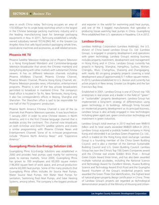 and exporter in the world for swimming pool heat pumps,
and one of the 3 biggest manufactories that specialize in
producing house warming heat pumps in China. Guangdong
Phnix established their U.S. operations in Pasadena, CA in 2012.
Landsea Group
Landsea Holdings Corporation (Landsea Holdings), the U.S.
division of China based Landsea Group Co. Ltd. (Landsea
Group), is engaged in property development and operations
with green technology. Landsea Group’s existing business
includes property investment, development and management
in Hong Kong and in China. Landsea Group currently has
projects in Nanjing, Shanghai, Hangzhou, Suzhou, Wuhan,
Chengdu, Wuxi, Changzhou, Shaoxing and Zhangjiagang,
with nearly 40 on-going property projects covering a total
development area of approximately 6.7 million square meters.
In 2013, Landsea established its U.S. division and currently has
active projects in New Jersey, Greater Los Angeles and the San
Francisco Bay Area.
Established in 2001, Landsea Group is one of China’s top 100
enterprises in real estate and a leader in the field of “green”
or “sustainable” property development. Landsea Group has
implemented a long-term strategy of differentiation using
green technology in its buildings. Although firmly focused
on residential property development as its principal business,
Landsea Group is also actively engaged in new technologies
including green aged care, green construction technology and
investment in green industries.
Landsea Group’s total revenue in 2013 reached over RMB10
billion and its total assets exceeded RMB20 billion.In 2013,
Landsea Group acquired a publicly traded company in Hong
Kong and rebranded it as Landsea Green Properties Co. Ltd.,
which is traded on the Hong Kong stock exchange. Landsea
Group is a founding member of the China Green Building
Council, and is also a member of the German Sustainable
Building Council and U.S. Green Building Council. Landsea
Group has won the China’s Top 100 Green Companies award
and the Chinese real estate Golden Brick Prize – Annual
Green Estate Award three times, and has also been awarded
multiple national accolades, including the National Science
and Technology Award for Excellent Homes, Huaxia Building
Science and Technology Award (First Prize) and the Guangsha
Award. Fourteen of the Group’s residential projects were
awarded the Green Three-Star Identification, the highest level
of national green property design certification in China. Three
of Landsea Group’s projects are regarded as technological
demonstration projects of the Ministry of Housing and Urban-
area in south China today. Tech-Long occupies an area of
170,000sqm for its single body workshop which is the largest
in the Chinese beverage packing machinery industry and is
the leading manufacturing base for beverage packaging
equipments in Asia. In 2011, Tech-Long established a wholly-
owned subsidiary named TECHLONG INC in the Greater Los
Angeles Area that sells liquid product packaging whole lines,
stand-alone machines and accessories, as well related services.
Phoenix HK TV
Phoenix Satellite Television Holdings Ltd or Phoenix Television
is a Hong Kong-based Mandarin and Cantonese-language
television broadcaster that serves the Chinese mainland and
Hong Kong along with other markets with substantial Chinese
viewers. It has six different television channels including
Phoenix InfoNews Channel, Phoenix Chinese Channel,
Phoenix Movies Channel, Phoenix Hong Kong Channel, etc.
Phoenix Television provides news, information, entertainment
programs. Phoenix is one of the few private broadcasters
permitted to broadcast in mainland China. The company’s
head office is located in Tai Po, New Territories, Hong Kong,
it also has correspondent’s offices in Beijing, Shanghai and
Shenzhen. The Shenzhen office is said to be responsible for
one half of the TV programs’ production.
Phoenix North America Chinese Channel is one of the six
channels that Phoenix Television operates. It was launched on
1 January 2001 in order to serve Chinese viewers in North
America, and it is the first Chinese language channel that is
available across the continent. This channel now broadcasts
on both EchoStar and DirectTV satellite systems and shares
a similar programming with Phoenix Chinese News and
Entertainment Channel. Some of its in-house programmes
include “Phoenix North America News” and “Experience
America”.
Guangdong Phnix Eco-Energy Solution Ltd.
Guangdong Phnix Eco-Energy Solutions was established in
2000 and provides heat pumps used mainly for swimming
pools to oversea markets. Since 2000, Guangdong Phnix
has grown to 700 employees and 60,000 square meters
(196,850 square feet) of work space, and annual production
volume 60,000 heat pumps. Some of the many products that
Guangdong Phnix offers includes Air Source Heat Pumps,
Water Source Heat Pumps, Hot Water Heat Pumps for
sanitation, Swimming Pool Heat Pumps, and Solar Heating
Systems, among others. The company is the biggest producer
SECTION 6 Business Ties
108 Los Angeles County Economic Development Corporation
 