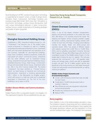 PROFILE
PROFILE
Some Key Hong Kong Based Companies
Present in L.A. County
Orient Overseas Container Line
(OOCL)
OOCL is one of the largest container transportation,
logistics and terminal companies in the world with more
than 280 offices in 55 countries around the world. The
shipping and logistics service company provides roughly
80 services covering international trading markets with
a fleet of more than 270 ships, including Grand Alliance
member line vessels, feeder and OOCL-owned and
operated vessels. OOCL has vessels of different classes
with capacity varying from 2,500 TEUs to 13,000 TEUs.
OOCL and its subsidiary, Long Beach Container Terminal
(LBCT) signed a 40-year, $4.6 billion lease with the Port of
Long Beach as part of the Middle Harbor Project. It is the
largest deal in history for any U.S. seaport. The nine-year
projected that commenced in 2011 will upgrade water
access and storage areas, wharfs and add an expanded
on-dock rail yard. The $1.3 billion project will be very
beneficial to the local economy as it will create thousands
of jobs and will provide environmental benefits as well by
reducing air pollution.
Middle Harbor Project Economic and
Environmental Impact:
	 	 Create 1,000 temporary construction jobs annually
		 for over 9 years
	 	 Create about 14,000 total permanent jobs in
		 Southern California
	 	 New efficiencies and new equipment will provide
		 environmental benefits
	 	 Provide new infrastructure to Piers E and F
	 	 Reduce Traffic
Kerry Logistics
Kerry Logistics is one of the leading logistics providers in Asia.
The company is based in Hong Kong and has a network across
six continents with over 400 service locations. Kerry Logistics has
the largest distribution network and hub operations in China
and the Southeast Asian region. The company’s core businesses
Rural Development of PRC. Landsea Group’s green technology
is supported by its research center, a Grade A design center,
Shanghai Green Construction Technology Company and
Landsea Europe R&D GmbH. With more than 130 patents in
construction technology, Landsea Group distinguishes itself
with unique technological advances in green construction.
Landsea Group is widely recognized as the leading developer
and builder of green properties.
Shanghai Greenland Holding Group
Established in 1992, Greenland Holding Group Co., Ltd
(“Greenland”) has become one of the largest state-
owned enterprises in Shanghai as well as a leading
comprehensiverealestateenterpriseinChina. Greenland
deals with real estate development and operation as its
core business, especially for ultra-high-rise buildings,
large urban complexes, residence properties, hotels and
high-speed rail station commercial centers. Greenland
also has other affiliates such as Greenland Energy
Group, Greenland Financial Investment Holdings Group,
Greenland Business Group, Hotel Group, Construction
Group and Automobile Service Group. Greenland ranks
No. 359 in the 2013 Fortune Global 500. The brand
“Greenland” has been certified as “Chinese Famous
Brand” by State Bureau of Industrial and Commercial
Administration. Greenland is investing approximately
USD 1 billion in the Metropolis Los Angeles project,
which will consist of a high-rise hotel and 3 residential
skyscrapers in Downtown LA. The first of the four
buildings is set to open in 2016.
Golden Dream Media and Communications
(USA)
Golden Dreams USA is a corporation based in Los Angeles, CA.
The organization’s Experian file was established one year ago.
SECTION 6 Business Ties
109Los Angeles County Economic Development Corporation
 