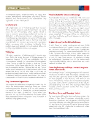 Phoenix Satellite Television Holdings
Phoenix Satellite Television was established in 1996 and is based
in Hong Kong. Phoenix TV has six channels including Phoenix
Chinese Channel, Phoenix InfoNews Channel, Phoenix Movies
Channel, Phoenix Hong Kong Channel, Phoenix North America
Chinese Channel and Phoenix Chinese News and Entertainment
Channel. It is broadcasted in 150 countries and regions around
the world that reached 300 million people, including more than
150 million in Mainland China. Phoenix Satellite Television is the
largest private-held TV company in China and is listed on the
Hong Kong Stock Exchange. Phoenix Television has its U.S. head
office in Irwindale.
K. Wah Group/Stanford Hotels Group
K. Wah Group is a global conglomerate with over 20,000
employees worldwide that is involved in property development
and investment, entertainment & leisure resorts, hospitality and
construction materials. The company was founded in 1955 by
Dr. Lui Che-woo in Hong Kong. It has a market presence in
China (including Hong Kong and Macau), Southeast Asia and
in the U.S. K. Wah Group has over 200 subsidiaries including
the Stanford Hotels Corporation in the U.S. The Stanford Hotels
Corporation falls under the Stanford Hotels Group which owns
the Hilton Woodland Hills.
Great Eagle Group Holdings Limited/Langham
Hotels and Resorts
The Great Eagle Group is a property development and investment
firm that was founded in 1963. The company is based in Hong
Kong. The Great Eagle Group focuses on office, retail, residential
and hotel properties in Asia, Australia, North American and
Europe. The company invests in and manages hotel properties
around the world under the Langham brand. In the U.S., the
Great Eagle Group owns three office buildings and has hotel
properties under the Langham brand in New York, Chicago,
Boston, and in Pasadena.
The Hong Kong and Shanghai Hotels
The Hong Kong and Shanghai Hotels is a holding company that
is based in Hong Kong. The company is involved in property
development, investment and management related to hotels,
commercial real estate, and residential properties across Asia, the
U.S. and Europe. Hong Kong and Shanghai Hotels owns three
luxury hotels in the U.S. including the Peninsula brands in New
York, Chicago and Beverly Hills.
are integrated logistics, freight forwarding, and supply chain
solutions. Kerry logistics will top global companies in fashion,
electronics, food, industrial science, autos, and healthcare. Kerry
Logistics has an office in Long Beach.
Li & Fung LTD
Li & Fung Limited is one of the leading supply chain managers
of time-sensitive consumer goods for top retailers and brands
around the world. The company utilizes a global network to
focus on consumer goods design, development, sourcing and
distribution. Li & Fung concentrates on product design, raw
material sourcing, and production management. The company
is based in Hong Kong and is listed on the Hong Kong Stock
Exchange. Its key core business is garments, which encompasses
fashion accessories, gifts, furnishings, handicrafts, home
products, toys, sporting goods and travel goods. Li & Fung has
an office and a distribution center in Los Angeles.
TVB (USA)
TVB (USA) is a subsidiary of TVB Group, which is based in Hong
Kong. TVB is the largest distributor of Chinese-language TV
programs in the world. TVB (USA) was established in 1984 and
is headquartered Norwalk. The company started by developing
a Jade Channel on cable TV in order to target the Chinese
community in the San Gabriel Valley. By 1991, the Jade Channel
was also available in Northern California. Next, the Jade Channel
Satellite Service was established in 1994 in order to offer Chinese
programming across the U.S. Since 1994, the company has
expanded to through cable systems, satellite platforms and telco
TV platforms. TVB (USA) core objective is to bring China closer to
Chinese American households in Los Angeles and across the U.S.
Sing Tao News Corporation
The company was founded in Hong Kong in 1938. Sing Tao
Daily is the leading Chinese newspaper serving the Chinese
community worldwide. It opened up its first office overseas in
San Francsico in 1975. It currently has 22 offices worldwide
including an office in the City of Industry. Sing Tao also has radio
operations and Sing Tao Chinese Radio has 85% of the market
share and together with the newspaper it serves nearly 60% of
all Chinese language households.
SECTION 6 Business Ties
110 Los Angeles County Economic Development Corporation
 