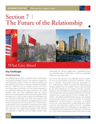 GROWING TOGETHER China and Los Angeles County
Key Challenges
Global Economy
The global economy will be a significant concern facing both
China and Los Angeles County. In the medium to long term
macro-economic growth trends and financial stability will
also determine the amount of trade and investment between
the U.S. (California and Los Angeles County) and China.
The future seems to be bright for the Chinese economy as
it is expected to become the largest economy in the world
between 2025 and 2030 depending upon the various
forecasts or sooner based on utilizing purchasing power parity
exchange rates. In fact, by that measure the World Bank and
the International Monetary Fund (IMF) have projected that
the Chinese economy will become the largest economy in the
world in by the end of 2014 or by 2016-2017. The economic
miracle that is China is projected to continue over the coming
years and this will be especially beneficial to trade patterns
and investment and capital flows between China and the
U.S (especially in California and Los Angeles County). Most
Section 7 |
The Future of the Relationship
importantly, the Chinese middle class is expected to grow
from 300-400 million to 630 million in 2022 to roughly 800
million just a few years later.
One of the key questions and challenges remains whether
or not China will resolve its economic imbalances. China’s
lack of domestic consumption spending, particularly for
U.S. made products, will be a fundamental challenge going
forward. Exports from Los Angeles County could ultimately
be the prime beneficiary of a surge in Chinese consumer
spending. The Los Angeles County economy also appears to
have a bright future as key emerging “Next Economy” growth
industries have a solid foothold in the Los Angeles area. In
addition, the existing well-diversified economy in Los Angeles
County should continue to reap the benefits of increasing
globalization. As demonstrated in this report, Los Angeles
County has a very large market, a well-trained and creative
workforce, the busiest port complex in the U.S., an excellent
higher education base and is technology rich. In addition, the
L.A. regional economy represents the future of the U.S. economy
as it is the hi-tech manufacturing capital of the nation as well
What Lies Ahead
112 Los Angeles County Economic Development Corporation
 