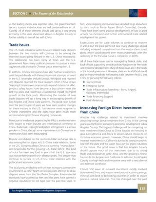 SECTION 7 The Future of the Relationship
as the leading metro area exporter. Also, the green/cleantech
sectors, tourism and education are well positioned here in L.A.
County. All of these elements should add up to a very strong
economy in the years ahead and allow Los Angeles County to
further solidify its overall ties with China.
Trade Issues
The U.S. trade imbalance with China and related trade disputes
between the two nations will continue to be among the
thorniest issues going forward in the U.S.-China relationship.
The relationship has been rocky at times and the U.S.
government faces many political pressures to pursue a more
aggressive policy towards Chinese goods entering the U.S.
In addition, Chinese companies have also had bad experiences
over the past decade with their controversial attempts to invest
in the U.S. (examples include Unocal, Whirlpool and Huawei)
and disputes reached the local seaports when China Ocean
Shipping Company was proposing to expand its terminal. Also,
product safety issues have become a big concern over the
last few years and could have a substantial impact on import
growth at the local ports. Minimizing the number of new
trade disputes will go a long way in encouraging growth of
Los Angeles and China trade patterns. The good news is that
over the past couple of years we have seen positive changes
on these matters as the U.S. has become more receptive to
Chinese investment and the ports have been much more
accommodating to Chinese shipping companies.
Protection of intellectual property rights (IPRs) is another concern
with regard to trade disputes and international commerce in
China. Trademark, copyright and patent infringement is a serious
problem in China, though some improvements in Chinese law in
recent years have been encouraging.
Dispute and debate on the renminbi-dollar exchange rate is
also among the hot topics in U.S.-China trade relations. Some
in the U.S. Congress allege China as a currency “manipulator”
and responsible for the growing U.S. trade deficit. This kind
of voice has been very loud in years that the U.S. economy
was not performing well or in election years. This debate may
continue to surface in U.S.-China trade relations with the
political and economic cycles.
The local ports are dealing with an ever increasing competitive
environment as other North American ports attempt to draw
shippers away from the San Pedro Complex. Environmental
standards have pushed up fees and the ports have gained a
negative reputation for red tape over the past few years. In
fact, some shipping companies have decided to go elsewhere
to ports such as Prince Rupert (British Columbia), Canada.
There have been some positive developments of late as port
activity has increased and further international trade related
employment has grown.
Expectations are for trade volumes to continue to improve
in 2014, but the local ports still face many challenges ahead
including increased competition from the west and east coast
ports (which could become even more problematic after the
widening of the Panama Canal is completed in 2015).
All of these trade issues can be managed by federal, state, and
local officials supporting sensible policies that promote free trade
and economic development. Many of these issues are in the hands
of the federal government. However, state and local officials could
play an instrumental role in increasing trade between the U.S. and
China by pursuing the following policies:
	 	 Tax Incentives 	
	 	 Enterprise Zones 	
	 	 Trade Infrastructure Spending – Ports, Airport,
		 Railways, Intermodal 	
	 	 Trade Financing Support 	
	 	 Port Marketing
Increasing Foreign Direct Investment
from China
Another key challenge related to investment involves
attracting foreign direct investment from China in the coming
years as a method of enhancing economic development in Los
Angeles County. The biggest challenge will be competing for
new investment from China as China focuses on investing in
Asia, Latin America and Africa to secure natural resources for
its future economic growth. However, China should begin to
increase investments in California due to its strong economic
ties with the state and the state’s focus on the green industries
of the future. The good news is that Los Angeles County
should capture much of that investment due to its strong
trade and personal ties with China, and the growing Chinese
tourism to Los Angeles and California. In addition, Los Angeles
County is a high-tech and innovative area with a very diverse
and talented workforce.
China’s first wave of outward investment mostly involved
state-owned firms, and was centered around acquiring energy,
minerals and land in developing countries in order to secure
precious natural resources. This has changed over the past
113Los Angeles County Economic Development Corporation
 
