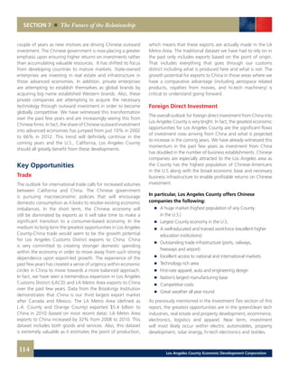 SECTION 7 The Future of the Relationship
couple of years as new motives are driving Chinese outward
investment. The Chinese government is now placing a greater
emphasis upon ensuring higher returns on investments rather
than accumulating valuable resources. It has shifted its focus
from developing countries to mature markets. State-owned
enterprises are investing in real estate and infrastructure in
those advanced economies. In addition, private enterprises
are attempting to establish themselves as global brands by
acquiring big name established Western brands. Also, these
private companies are attempting to acquire the necessary
technology through outward investment in order to become
globally competitive. We have witnessed this transformation
over the past few years and are increasingly seeing this from
Chinese firms. In fact, the share of Chinese outward investment
into advanced economies has jumped from just 10% in 2002
to 66% in 2012. This trend will definitely continue in the
coming years and the U.S., California, Los Angeles County
should all greatly benefit from these developments.
Key Opportunities
Trade
The outlook for international trade calls for increased volumes
between California and China. The Chinese government
is pursuing macroeconomic policies that will encourage
domestic consumption as it looks to resolve existing economic
imbalances. In the short term, the Chinese economy will
still be dominated by exports as it will take time to make a
significant transition to a consumer-based economy. In the
medium to long term the greatest opportunities in Los Angeles
County-China trade would seem to be the growth potential
for Los Angeles Customs District exports to China. China
is very committed to creating stronger domestic spending
within the economy in order to move away from such strong
dependence upon export-led growth. The experience of the
past few years has created a sense of urgency within economic
circles in China to move towards a more balanced approach.
In fact, we have seen a tremendous expansion in Los Angeles
Customs District (LACD) and LA Metro Area exports to China
over the past few years. Data from the Brookings Institution
demonstrates that China is our third largest export market
after Canada and Mexico. The LA Metro Area (defined as
L.A. County and Orange County) exported $5.4 billion to
China in 2010 (based on most recent data). LA Metro Area
exports to China increased by 32% from 2008 to 2010. This
dataset includes both goods and services. Also, this dataset
is extremely valuable as it estimates the point of production,
which means that these exports are actually made in the LA
Metro Area. The traditional dataset we have had to rely on in
the past only includes exports based on the point of origin.
That includes everything that goes through our customs
district including what is produced here and what is not. The
growth potential for exports to China in those areas where we
have a comparative advantage (including aerospace related
products, royalties from movies, and hi-tech machinery) is
critical to understand going forward.
Foreign Direct Investment
The overall outlook for foreign direct investment from China into
Los Angeles County is very bright. In fact, the greatest economic
opportunities for Los Angeles County are the significant flows
of investment now arriving from China and what is projected
to increase in the coming years. We have already witnessed this
momentum in the past few years as investment from China
has doubled in the number of business establishments. Chinese
companies are especially attracted to the Los Angeles area as
the County has the highest population of Chinese-Americans
in the U.S along with the broad economic base and necessary
business infrastructure to enable profitable returns on Chinese
investment.
In particular, Los Angeles County offers Chinese
companies the following:
	 	 A huge market (highest population of any County
		 in the U.S.)
	 	 Largest County economy in the U.S.
	 	 A well-educated and trained workforce (excellent higher
		education institutions)
	 	 Outstanding trade infrastructure (ports, railways,
		 freeways and airport)
	 	 Excellent access to national and international markets
	 	 Technology rich area
	 	 First-rate apparel, auto and engineering design
	 	 Nation’s largest manufacturing base
	 	 Competitive costs
	 	 Great weather all year round
As previously mentioned in the Investment Ties section of this
report, the greatest opportunities are in the green/clean tech
industries, real estate and property development, ecommerce,
electronics, logistics and apparel. Near term, investment
will most likely occur within electric automobiles, property
development, solar energy, hi-tech electronics and textiles.
114 Los Angeles County Economic Development Corporation
 