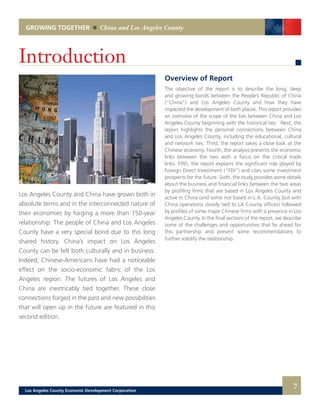 Overview of Report
The objective of the report is to describe the long, deep
and growing bonds between the People’s Republic of China
(“China”) and Los Angeles County and how they have
impacted the development of both places. This report provides
an overview of the scope of the ties between China and Los
Angeles County beginning with the historical ties. Next, the
report highlights the personal connections between China
and Los Angeles County, including the educational, cultural
and network ties. Third, the report takes a close look at the
Chinese economy. Fourth, the analysis presents the economic
links between the two with a focus on the critical trade
links. Fifth, the report explains the significant role played by
Foreign Direct Investment (“FDI”) and cites some investment
prospects for the future. Sixth, the study provides some details
about the business and financial links between the two areas
by profiling firms that are based in Los Angeles County and
active in China (and some not based in L.A. County, but with
China operations closely tied to LA County offices) followed
by profiles of some major Chinese firms with a presence in Los
Angeles County. In the final sections of the report, we describe
some of the challenges and opportunities that lie ahead for
this partnership and present some recommendations to
further solidify the relationship.
Los Angeles County and China have grown both in
absolute terms and in the interconnected nature of
their economies by forging a more than 150-year
relationship. The people of China and Los Angeles
County have a very special bond due to this long
shared history. China’s impact on Los Angeles
County can be felt both culturally and in business.
Indeed, Chinese-Americans have had a noticeable
effect on the socio-economic fabric of the Los
Angeles region. The futures of Los Angeles and
China are inextricably tied together. These close
connections forged in the past and new possibilities
that will open up in the future are featured in this
second edition.
GROWING TOGETHER China and Los Angeles County
7
Introduction
Los Angeles County Economic Development Corporation
 
