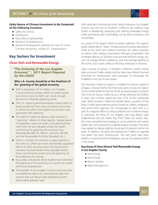 SECTION 7 The Future of the Relationship
Likely Nature of Chinese Investment to Be Comprised
of the Following Functions:
	 	 Sales and Service
	 	 Distribution
	 	 Manufacturing/Assembly
	 	 Research & Development
	 	 Regional Headquarters (already the case for many
		 Chinese companies, mostly U.S. headquarters)
Key Sectors for Investment
Clean Tech and Renewable Energy
“The Greening of the Los Angeles
Economy” | 2011 Report Prepared
by the LAEDC
Why L.A. County should be at the forefront of
the greening of the global economy:
	 	 With a population of 10 million, Los Angeles
	 	 County presents a large market for green goods
		 and services and, by itself, can create enough
		 demand to influence greening trends.
	 	 The L.A. region’s general prosperity means that it is
	 	 better positioned than many emerging economies
		 to afford the often more expensive up-front costs
		 associated with greening.
	 	 The state of California places a high priority on
	 	 “greening” relative to other regions. Several pieces
		 of legislation, executive orders, and administrative
		 rules from the past decade convey the State’s
		 commitment to greening the economy (e.g.,
		 Assembly Bill (AB) 32, AB 811, AB 474, AB 939,
		 and the Renewables Portfolio Standard, etc.).
	 	 There is a broad commitment to green policies in
	 	 the state as Californians have consistently supported
		 efforts to clean up and protect the environment.
		 Likewise, business leaders have typically shared
		 those commitments and/or pursued greening for
		 the potential cost savings.
	 	 Key public and private sector leaders have identified
		 the greening of the economy as a source of current
		 and future employment.
	 	 The breadth of Los Angeles County’s economy and
		 its established role as an international trade hub
		 ensures that just about every developing green
		 trend will be relevant here.
With abundant sunshine and other natural resources, Los Angeles
County and the rest of Southern California are making huge
strides in developing, producing and utilizing renewable energy
while promoting clean technology use by both businesses and
households.
As a part of the region’s effort to reduce pollution, the region’s
publicutilitiesrelyon“clean”energysourcesforpowergeneration,
while at the same time creating incentives for utility customers
to reduce their energy consumption through conservation and
increased reliance on solutions that promote efficient energy use,
such as energy-efficient appliances and low-wattage lighting in
the home, and a wide variety of efficiency measures in business.
Clean sources of power in Southern California mainly include
solar and wind. Public utilities and the state have offered financial
incentives for homeowners and businesses to encourage the
installation and use of solar power.
The Southern California region is a hotbed for venture capital of
all types, ranking third for the three past years among the regions
of the United States for venture funds received, based on research
from Ernst & Young. California as a whole attracted $2.8 billion
in clean tech venture capital last year, 57% of the nationwide
total. While Southern California received about a quarter of that
total, it holds great potential going forward as utilities, employers,
and government agencies turn increasingly to clean tech as a
part of a regional effort to reduce pollution and conserve energy.
In particular, the Ports of Los Angeles and Long Beach have
implemented the San Pedro Bay Ports Clean Air Action Plan,
the most comprehensive strategy to cut air pollution and reduce
health risks ever produced for a global seaport complex. The ports
have agreed to reduce pollution by at least 45 percent within five
years. In addition, the ports are investing $5.5 billion to upgrade
and green the ports infrastructure. The two ports have been
leaders in environmental remediation and are the greenest ports
in the world.
Key Areas of Clean (Green) Tech/Renewable Energy
in Los Angeles County
	 	 Solar Energy
	 	 Wind Power
	 	 Electric Vehicles
	 	 Water Management
115Los Angeles County Economic Development Corporation
 