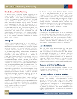 SECTION 7 The Future of the Relationship
Los Angeles County is one of the most attractive areas of
the U.S. for real estate investment. In fact, over the past
few years many foreign investors (including South Korea’s
Hanjin International, Canada’s Onni Group and Singapore’s
Overseas United Enterprises) have made significant property
development investments in Los Angeles County including
Chinese companies. These have included Shenzhen New
World Group (Downtown Marriot and the Sheraton Universal),
Greenland Group (Metropolis at L.A. Live) and Oceanwide
Real Estate Group (Figueroa Central near L.A. Live).
Bio-tech and Healthcare
California and Los Angeles County are at the forefront of
bio-technology – Los Angeles County is home to some of the
top bio-tech firms in the world and employs more people in
the medical devices field than any other county in the U.S.
With world class centers of excellence at LA County hospitals
including Cedar Sinai, UCLA, USC, Children’s, and the City of
Hope, medical tourism presents a significant opportunity.
Entertainment
With L.A. based global entertainment firms like Disney,
DreamWorks and NBCUniversal investing billions in China
and Chinese firms like Dalian Wanda acquiring AMC Theaters,
TCL purchasing naming rights to the legendary Hollywood
landmark “Grauman’s Chinese Theater”, and film makers
in both countries increasingly collaborating on film making,
financing, and distribution (please see Entertainment sub-
section within the Business Ties section) this key creative
sector is on growth trajectory for further two-way investment.
Banking and Financial Services
As trade continues to flourish between China and the U.S.,
China and Los Angeles County will experience strong growth
in the demand for trade financing.
Professional and Business Services
As international trade and foreign direct investment flows
between China and the U.S. (and particularly L.A. County)
continue to experience high growth rates, the logical
aftermath will be more Chinese law firms moving into the
U.S. and particularly moving into the Los Angeles area. China
and Los Angeles County will both experience strong growth in
the demand for international legal services (international trade
practices – intellectual property rights, etc.), as well as consulting
and accounting services.
Climate Change/Global Warming
Los Angeles County can provide valuable leadership on this
subject leveraging the landmark California Global Warming
Solutions Act (AB 32) (the first-in-the-world comprehensive
program of regulatory and market mechanisms to achieve
real, quantifiable, cost-effective reductions of greenhouse
gases). The State of California and the Province of Jiangsu
formed a partnership to deal with climate change at the
former Governor Schwarzenegger’s Global Climate Summit
in Los Angeles (2009). In April 2013, during a six-day trade
and investment mission trip to China Governor Brown signed
environmental and climate change agreements with both
Guangdong and Jiangsu provinces. Then in September 2013,
China and California signed a Memorandum of Understanding
(MOU) in a move to strengthen cooperation on lowering
carbon dioxide emissions.
Aerospace
Southern California may no longer be the focal point of the
aerospace industry in the United States, but aerospace is still an
extremely vital component of the regional economy. Southern
California’s aerospace firms continue to provide a significant
number of high-paying jobs and are an important incubator
for technological innovation. While complete airplanes may
no longer be built from the ground up in the area once
Boeing’s C-17 plant ceases production in 2015, there is still
a large base of subcontracting firms that produce everything
from 747 fuselage panels to fasteners to aircraft seating and
in-flight entertainment systems. The local aircraft industry
mainly consists of subcontractors who manufacture parts and
assemblies for a variety of aircraft, although final assembly of
some aircraft still take place here, notably the Boeing C-17
and the Northrop Grumman Global Hawk unmanned vehicle.
Modern aircraft have become amazingly complex and require
millions of individual parts as well as support systems to
operate and maintain these vehicles. A significant proportion
of aerospace electronic components and other parts for air
and spacecraft are also produced in Southern California.
Southern California’s aerospace industry is also a beneficiary
of the growing importance of information in modern warfare
systems (i.e. the rapid transfer of information between military
units in the air, on the ground and at sea). The region’s strong
information technology base is attracting new opportunities
for this growing segment of the industry.
Real Estate/Property Development
116 Los Angeles County Economic Development Corporation
 