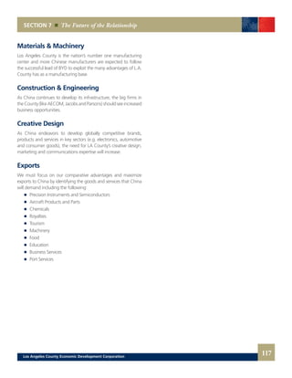 Materials & Machinery
Los Angeles County is the nation’s number one manufacturing
center and more Chinese manufacturers are expected to follow
the successful lead of BYD to exploit the many advantages of L.A.
County has as a manufacturing base.
Construction & Engineering
As China continues to develop its infrastructure, the big firms in
theCounty(likeAECOM,JacobsandParsons)shouldseeincreased
business opportunities.
Creative Design
As China endeavors to develop globally competitive brands,
products and services in key sectors (e.g. electronics, automotive
and consumer goods), the need for LA County’s creative design,
marketing and communications expertise will increase.
Exports
We must focus on our comparative advantages and maximize
exports to China by identifying the goods and services that China
will demand including the following:
	 	 Precision Instruments and Semiconductors
	 	 Aircraft Products and Parts
	 	 Chemicals
	 	 Royalties
	 	 Tourism
	 	 Machinery
	 	 Food
	 	 Education
	 	 Business Services
	 	 Port Services
SECTION 7 The Future of the Relationship
117Los Angeles County Economic Development Corporation
 